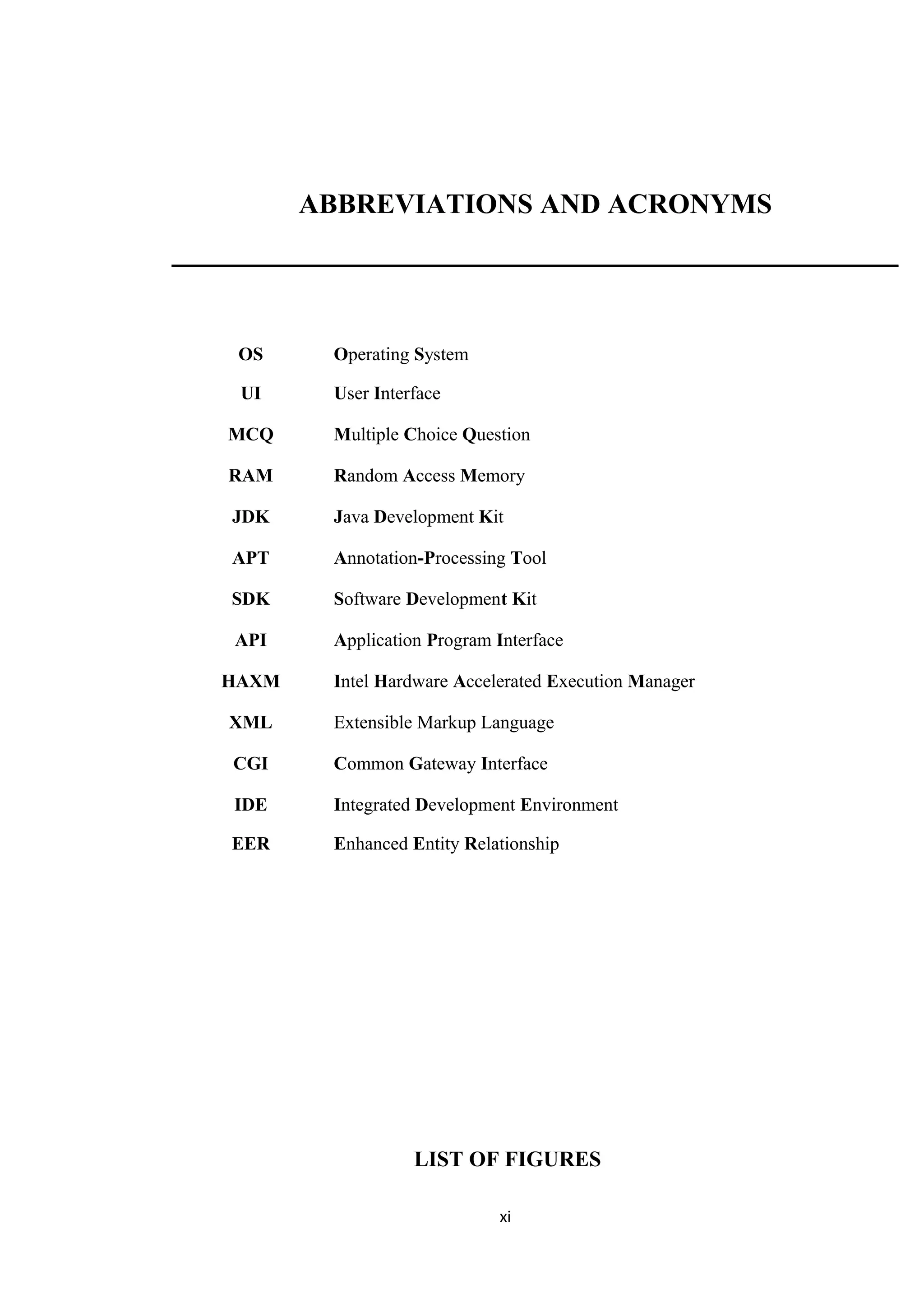 ABBREVIATIONS AND ACRONYMS
OS Operating System
UI User Interface
MCQ Multiple Choice Question
RAM Random Access Memory
JDK Java Development Kit
APT Annotation-Processing Tool
SDK Software Development Kit
API Application Program Interface
HAXM Intel Hardware Accelerated Execution Manager
XML Extensible Markup Language
CGI Common Gateway Interface
IDE Integrated Development Environment
EER Enhanced Entity Relationship
LIST OF FIGURES
xi
 