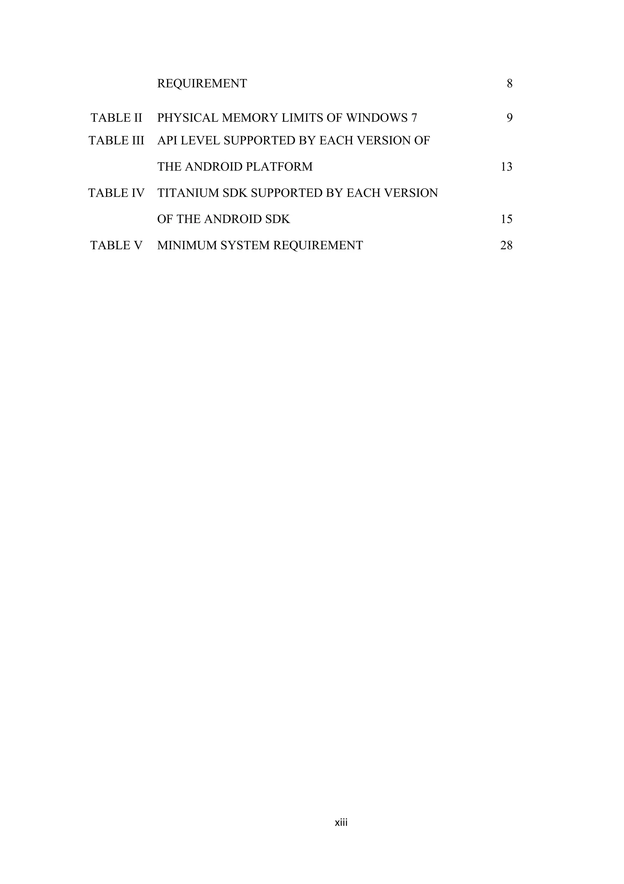 REQUIREMENT 8
TABLE II PHYSICAL MEMORY LIMITS OF WINDOWS 7 9
TABLE III API LEVEL SUPPORTED BY EACH VERSION OF
THE ANDROID PLATFORM 13
TABLE IV TITANIUM SDK SUPPORTED BY EACH VERSION
OF THE ANDROID SDK 15
TABLE V MINIMUM SYSTEM REQUIREMENT 28
xiii
 