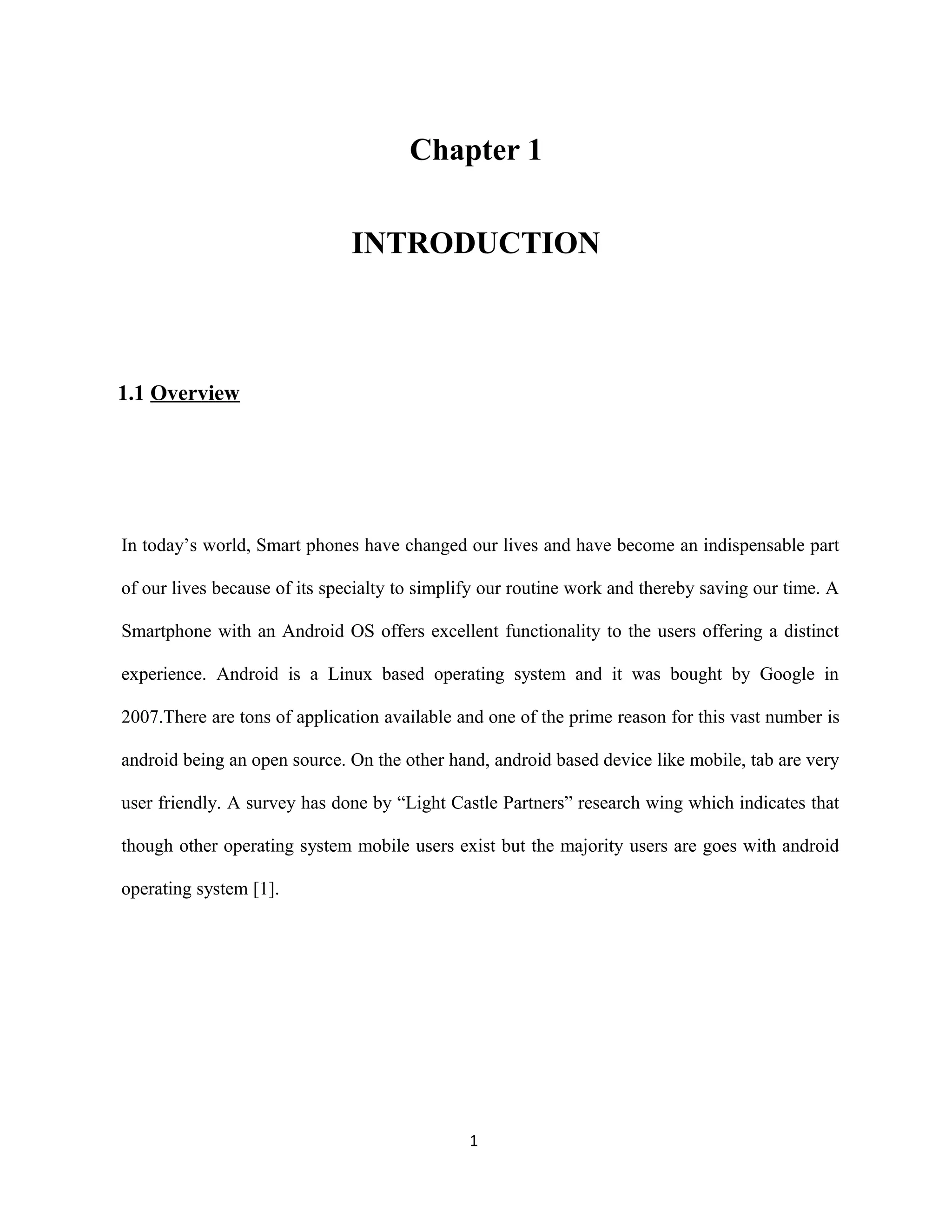 Chapter 1
INTRODUCTION
1.1 Overview
In today’s world, Smart phones have changed our lives and have become an indispensable part
of our lives because of its specialty to simplify our routine work and thereby saving our time. A
Smartphone with an Android OS offers excellent functionality to the users offering a distinct
experience. Android is a Linux based operating system and it was bought by Google in
2007.There are tons of application available and one of the prime reason for this vast number is
android being an open source. On the other hand, android based device like mobile, tab are very
user friendly. A survey has done by “Light Castle Partners” research wing which indicates that
though other operating system mobile users exist but the majority users are goes with android
operating system [1].
1
 
