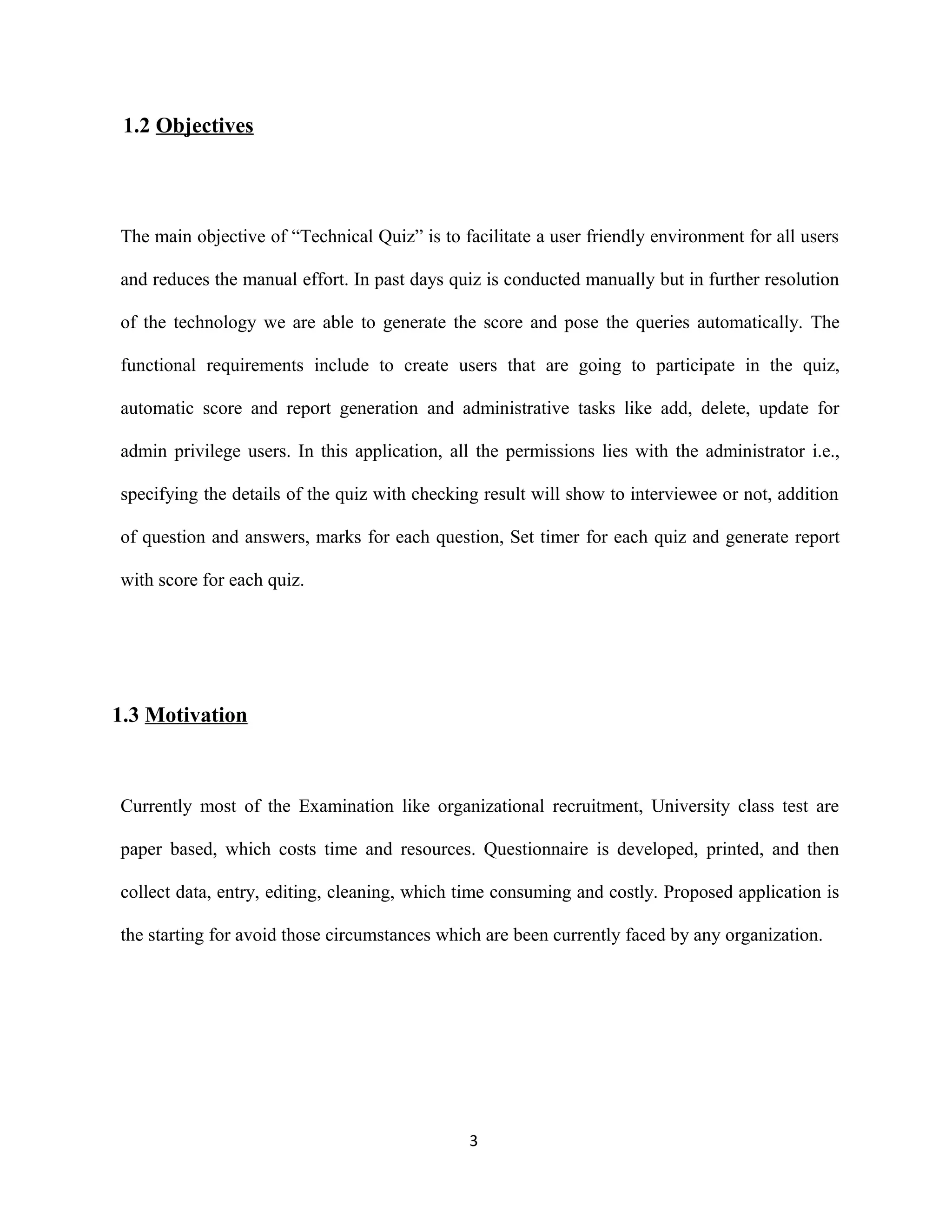1.2 Objectives
The main objective of “Technical Quiz” is to facilitate a user friendly environment for all users
and reduces the manual effort. In past days quiz is conducted manually but in further resolution
of the technology we are able to generate the score and pose the queries automatically. The
functional requirements include to create users that are going to participate in the quiz,
automatic score and report generation and administrative tasks like add, delete, update for
admin privilege users. In this application, all the permissions lies with the administrator i.e.,
specifying the details of the quiz with checking result will show to interviewee or not, addition
of question and answers, marks for each question, Set timer for each quiz and generate report
with score for each quiz.
1.3 Motivation
Currently most of the Examination like organizational recruitment, University class test are
paper based, which costs time and resources. Questionnaire is developed, printed, and then
collect data, entry, editing, cleaning, which time consuming and costly. Proposed application is
the starting for avoid those circumstances which are been currently faced by any organization.
3
 