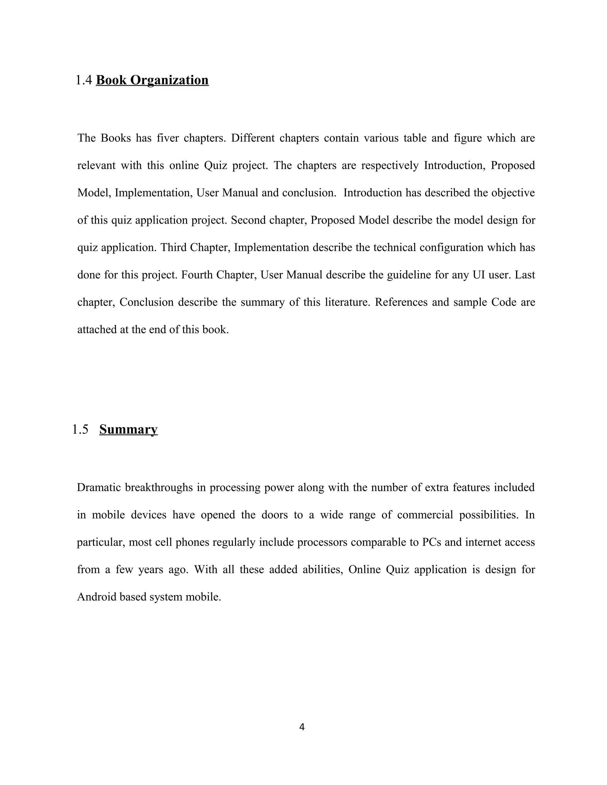 1.4 Book Organization
The Books has fiver chapters. Different chapters contain various table and figure which are
relevant with this online Quiz project. The chapters are respectively Introduction, Proposed
Model, Implementation, User Manual and conclusion. Introduction has described the objective
of this quiz application project. Second chapter, Proposed Model describe the model design for
quiz application. Third Chapter, Implementation describe the technical configuration which has
done for this project. Fourth Chapter, User Manual describe the guideline for any UI user. Last
chapter, Conclusion describe the summary of this literature. References and sample Code are
attached at the end of this book.
1.5 Summary
Dramatic breakthroughs in processing power along with the number of extra features included
in mobile devices have opened the doors to a wide range of commercial possibilities. In
particular, most cell phones regularly include processors comparable to PCs and internet access
from a few years ago. With all these added abilities, Online Quiz application is design for
Android based system mobile.
4
 