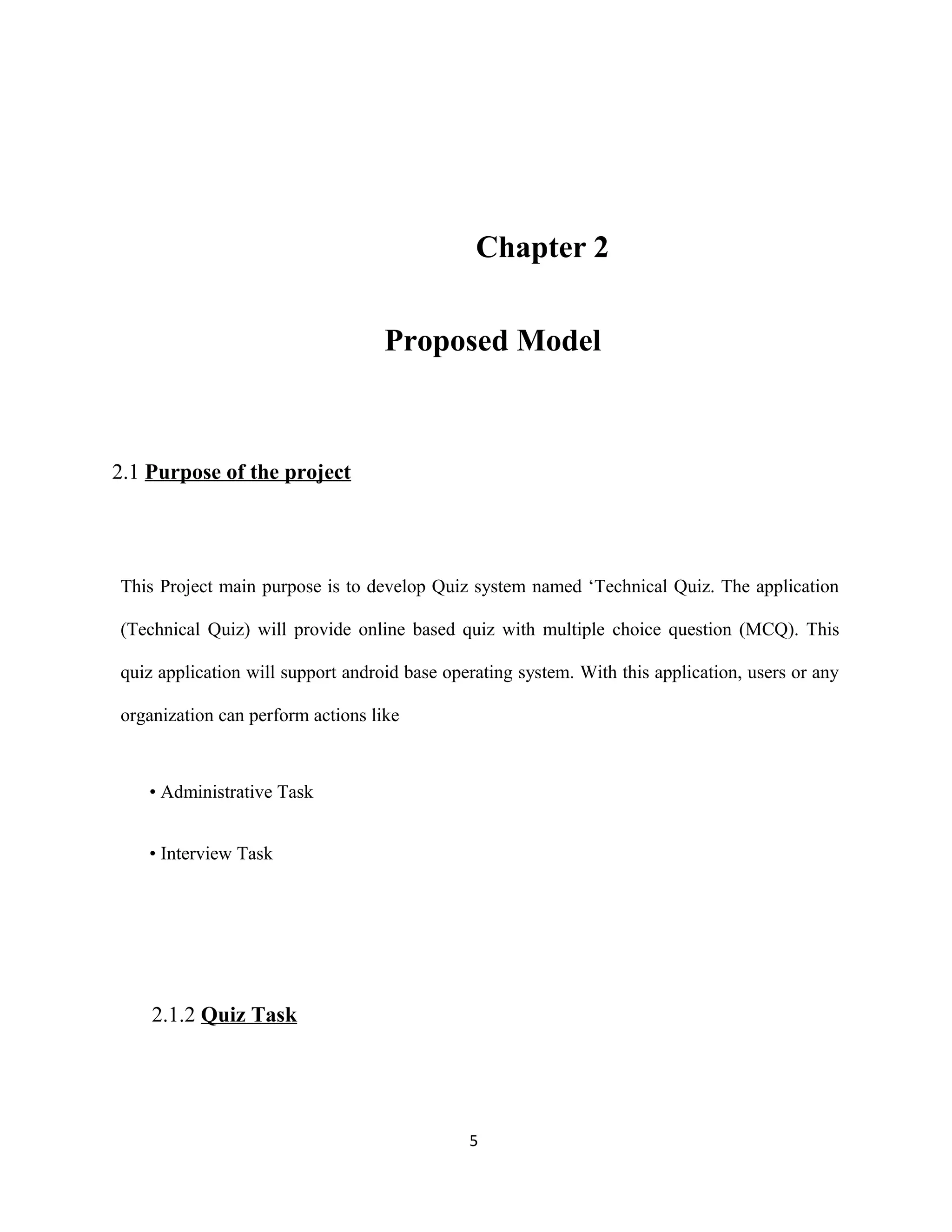 Chapter 2
Proposed Model
2.1 Purpose of the project
This Project main purpose is to develop Quiz system named ‘Technical Quiz. The application
(Technical Quiz) will provide online based quiz with multiple choice question (MCQ). This
quiz application will support android base operating system. With this application, users or any
organization can perform actions like
• Administrative Task
• Interview Task
2.1.2 Quiz Task
5
 