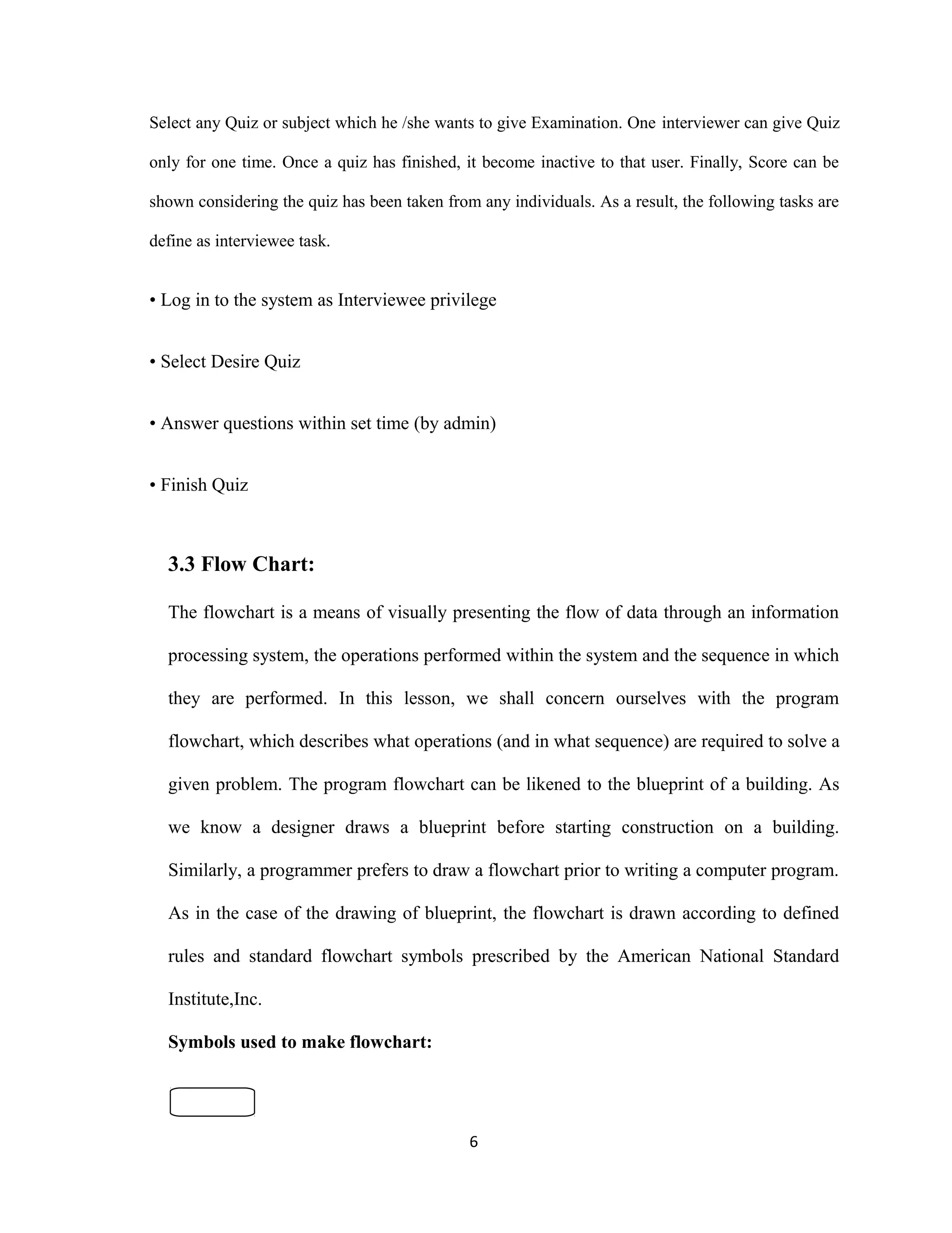 Select any Quiz or subject which he /she wants to give Examination. One interviewer can give Quiz
only for one time. Once a quiz has finished, it become inactive to that user. Finally, Score can be
shown considering the quiz has been taken from any individuals. As a result, the following tasks are
define as interviewee task.
• Log in to the system as Interviewee privilege
• Select Desire Quiz
• Answer questions within set time (by admin)
• Finish Quiz
3.3 Flow Chart:
The flowchart is a means of visually presenting the flow of data through an information
processing system, the operations performed within the system and the sequence in which
they are performed. In this lesson, we shall concern ourselves with the program
flowchart, which describes what operations (and in what sequence) are required to solve a
given problem. The program flowchart can be likened to the blueprint of a building. As
we know a designer draws a blueprint before starting construction on a building.
Similarly, a programmer prefers to draw a flowchart prior to writing a computer program.
As in the case of the drawing of blueprint, the flowchart is drawn according to defined
rules and standard flowchart symbols prescribed by the American National Standard
Institute,Inc.
Symbols used to make flowchart:
6
 