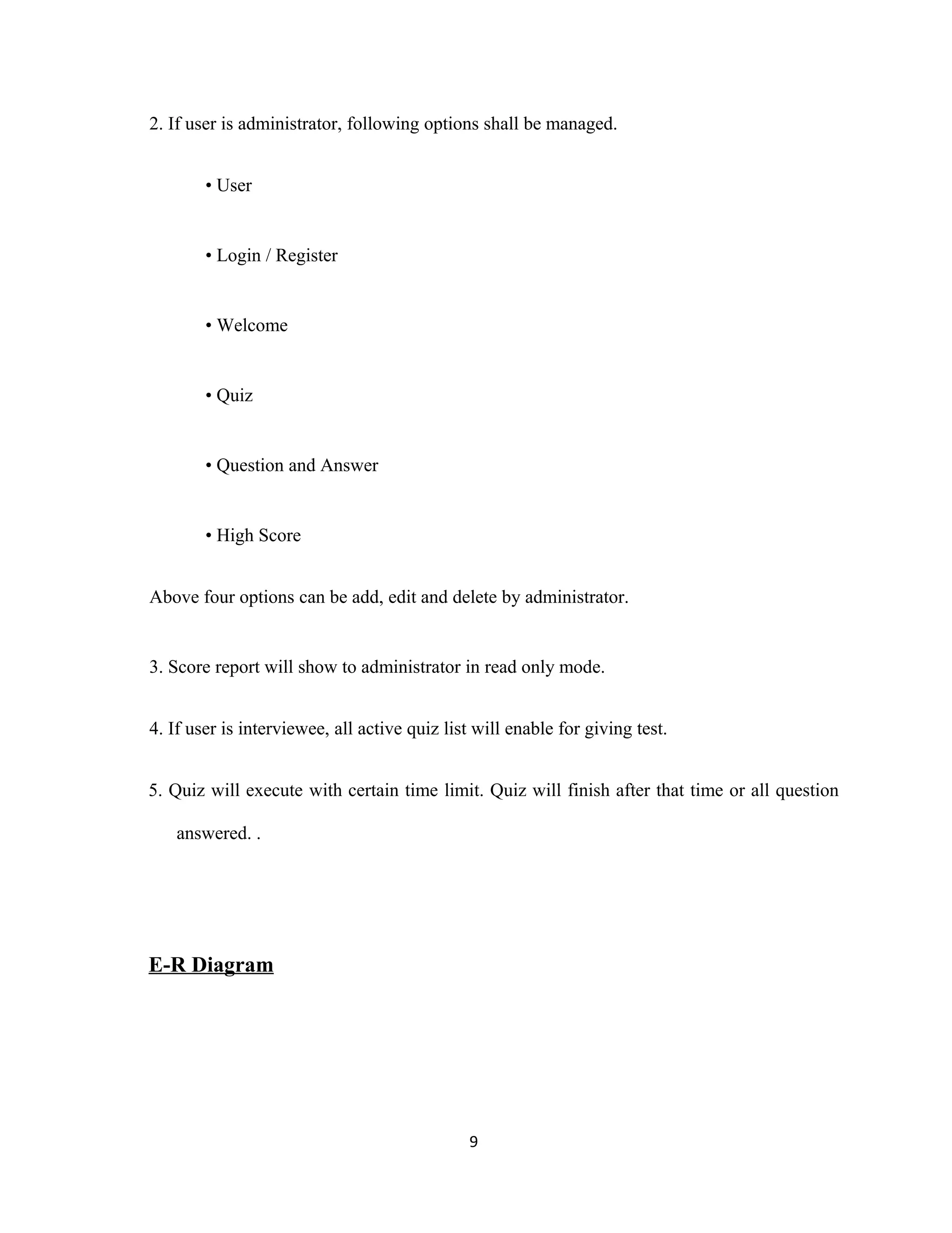2. If user is administrator, following options shall be managed.
• User
• Login / Register
• Welcome
• Quiz
• Question and Answer
• High Score
Above four options can be add, edit and delete by administrator.
3. Score report will show to administrator in read only mode.
4. If user is interviewee, all active quiz list will enable for giving test.
5. Quiz will execute with certain time limit. Quiz will finish after that time or all question
answered. .
E-R Diagram
9
 