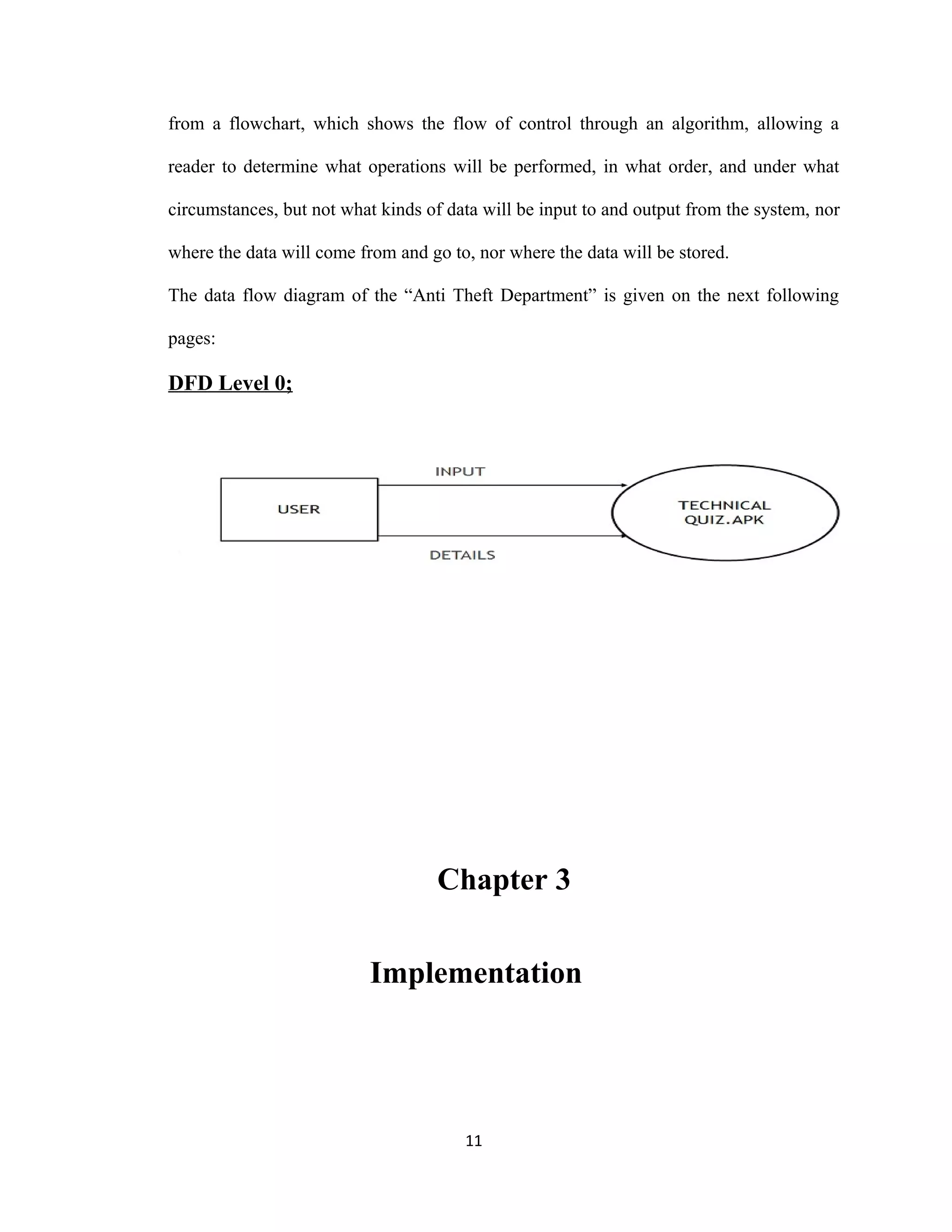 from a flowchart, which shows the flow of control through an algorithm, allowing a
reader to determine what operations will be performed, in what order, and under what
circumstances, but not what kinds of data will be input to and output from the system, nor
where the data will come from and go to, nor where the data will be stored.
The data flow diagram of the “Anti Theft Department” is given on the next following
pages:
DFD Level 0;
Chapter 3
Implementation
11
 