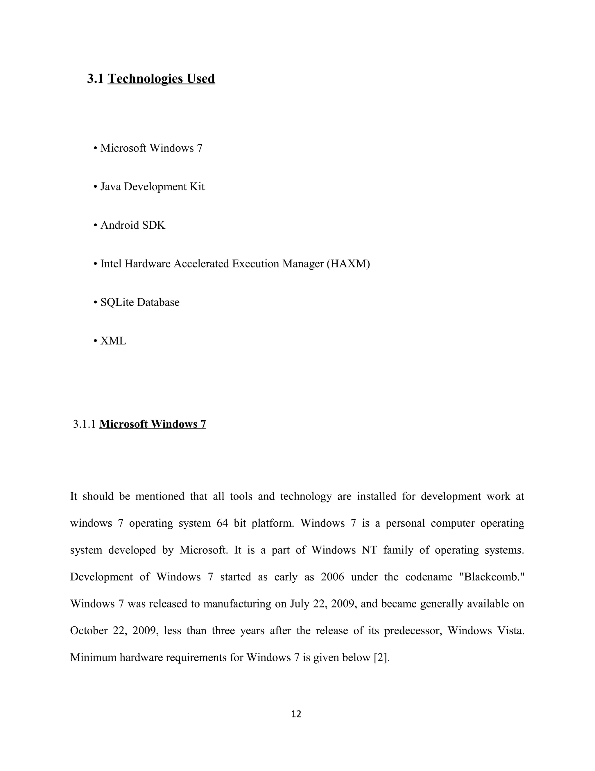 3.1 Technologies Used
• Microsoft Windows 7
• Java Development Kit
• Android SDK
• Intel Hardware Accelerated Execution Manager (HAXM)
• SQLite Database
• XML
3.1.1 Microsoft Windows 7
It should be mentioned that all tools and technology are installed for development work at
windows 7 operating system 64 bit platform. Windows 7 is a personal computer operating
system developed by Microsoft. It is a part of Windows NT family of operating systems.
Development of Windows 7 started as early as 2006 under the codename "Blackcomb."
Windows 7 was released to manufacturing on July 22, 2009, and became generally available on
October 22, 2009, less than three years after the release of its predecessor, Windows Vista.
Minimum hardware requirements for Windows 7 is given below [2].
12
 