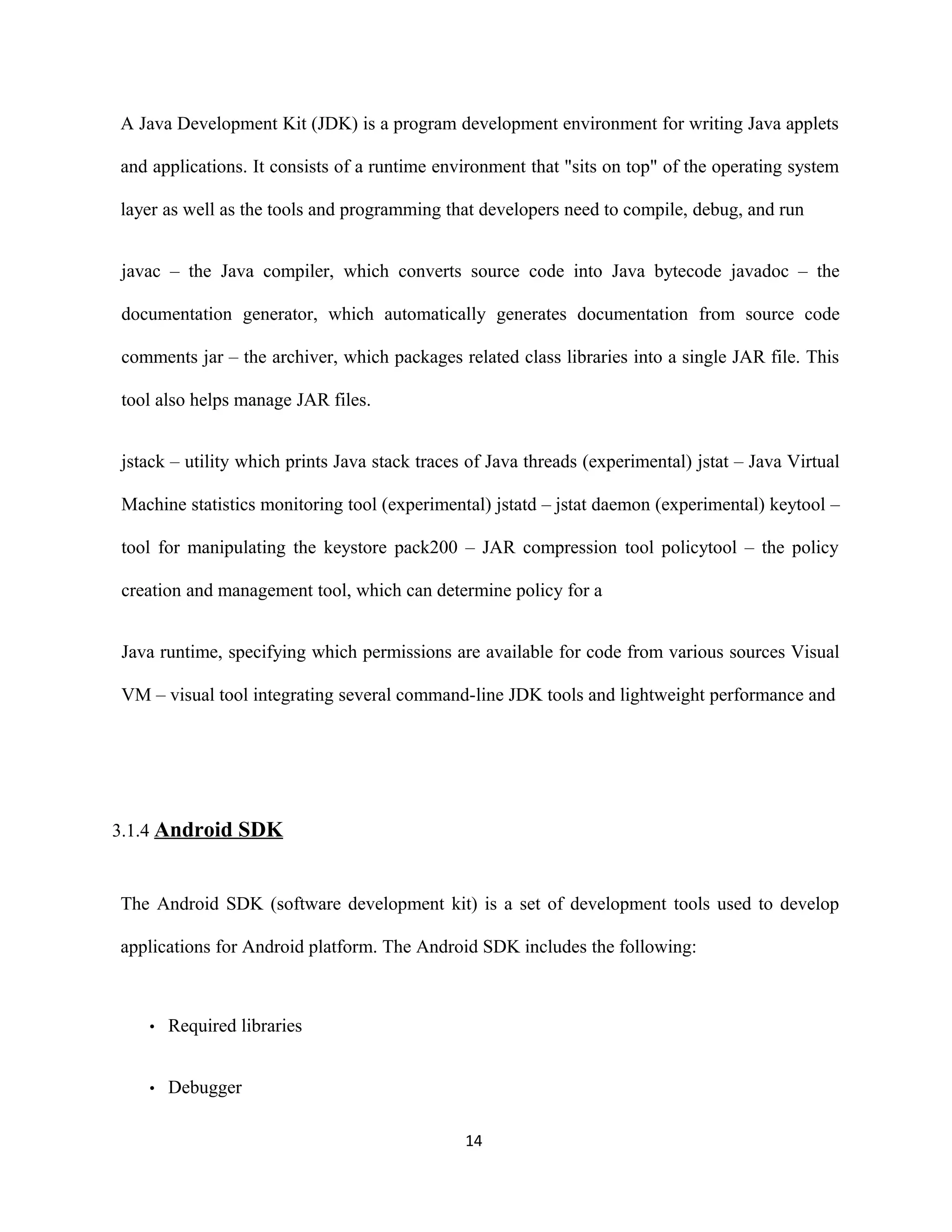 A Java Development Kit (JDK) is a program development environment for writing Java applets
and applications. It consists of a runtime environment that "sits on top" of the operating system
layer as well as the tools and programming that developers need to compile, debug, and run
javac – the Java compiler, which converts source code into Java bytecode javadoc – the
documentation generator, which automatically generates documentation from source code
comments jar – the archiver, which packages related class libraries into a single JAR file. This
tool also helps manage JAR files.
jstack – utility which prints Java stack traces of Java threads (experimental) jstat – Java Virtual
Machine statistics monitoring tool (experimental) jstatd – jstat daemon (experimental) keytool –
tool for manipulating the keystore pack200 – JAR compression tool policytool – the policy
creation and management tool, which can determine policy for a
Java runtime, specifying which permissions are available for code from various sources Visual
VM – visual tool integrating several command-line JDK tools and lightweight performance and
3.1.4 Android SDK
The Android SDK (software development kit) is a set of development tools used to develop
applications for Android platform. The Android SDK includes the following:
• Required libraries
• Debugger
14
 