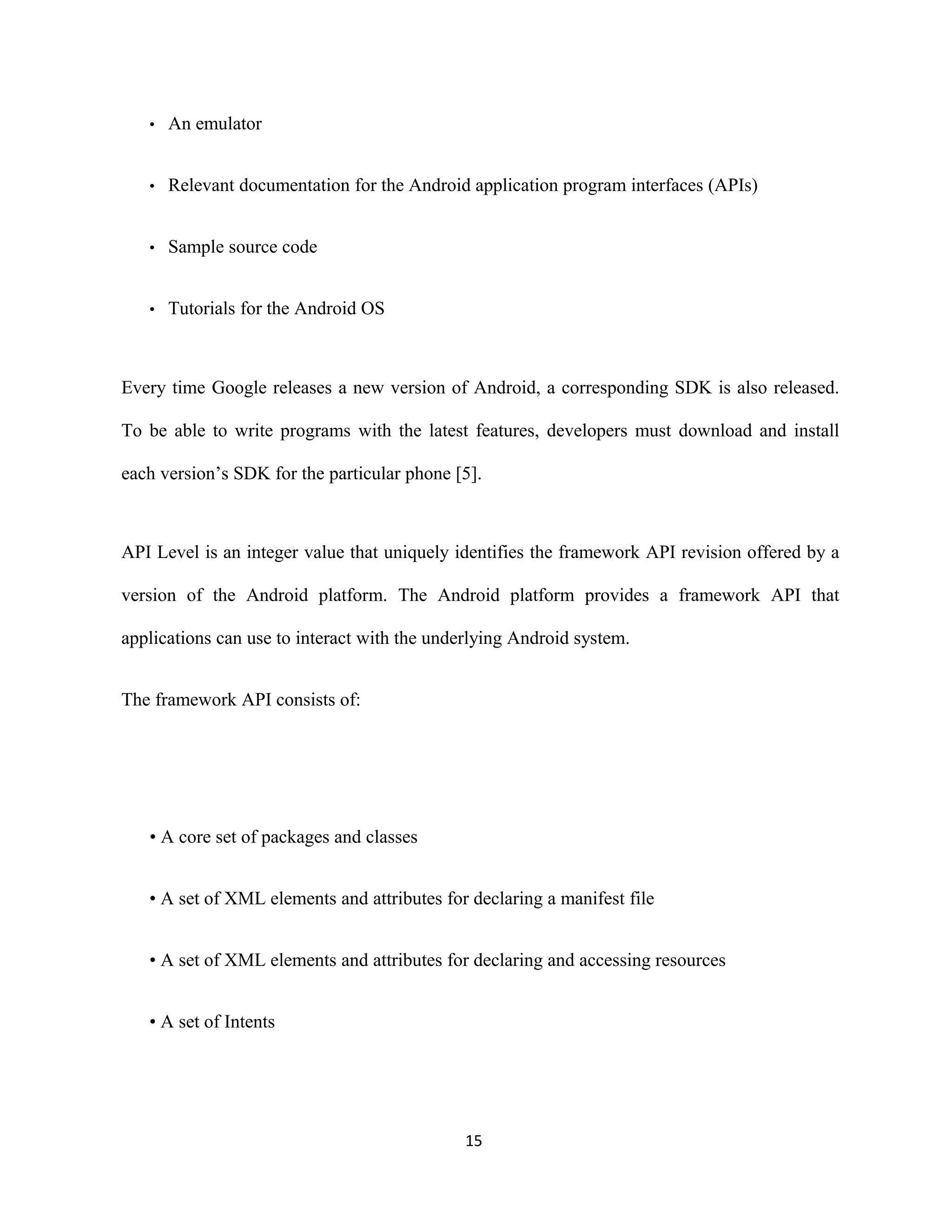 • An emulator
• Relevant documentation for the Android application program interfaces (APIs)
• Sample source code
• Tutorials for the Android OS
Every time Google releases a new version of Android, a corresponding SDK is also released.
To be able to write programs with the latest features, developers must download and install
each version’s SDK for the particular phone [5].
API Level is an integer value that uniquely identifies the framework API revision offered by a
version of the Android platform. The Android platform provides a framework API that
applications can use to interact with the underlying Android system.
The framework API consists of:
• A core set of packages and classes
• A set of XML elements and attributes for declaring a manifest file
• A set of XML elements and attributes for declaring and accessing resources
• A set of Intents
15
 