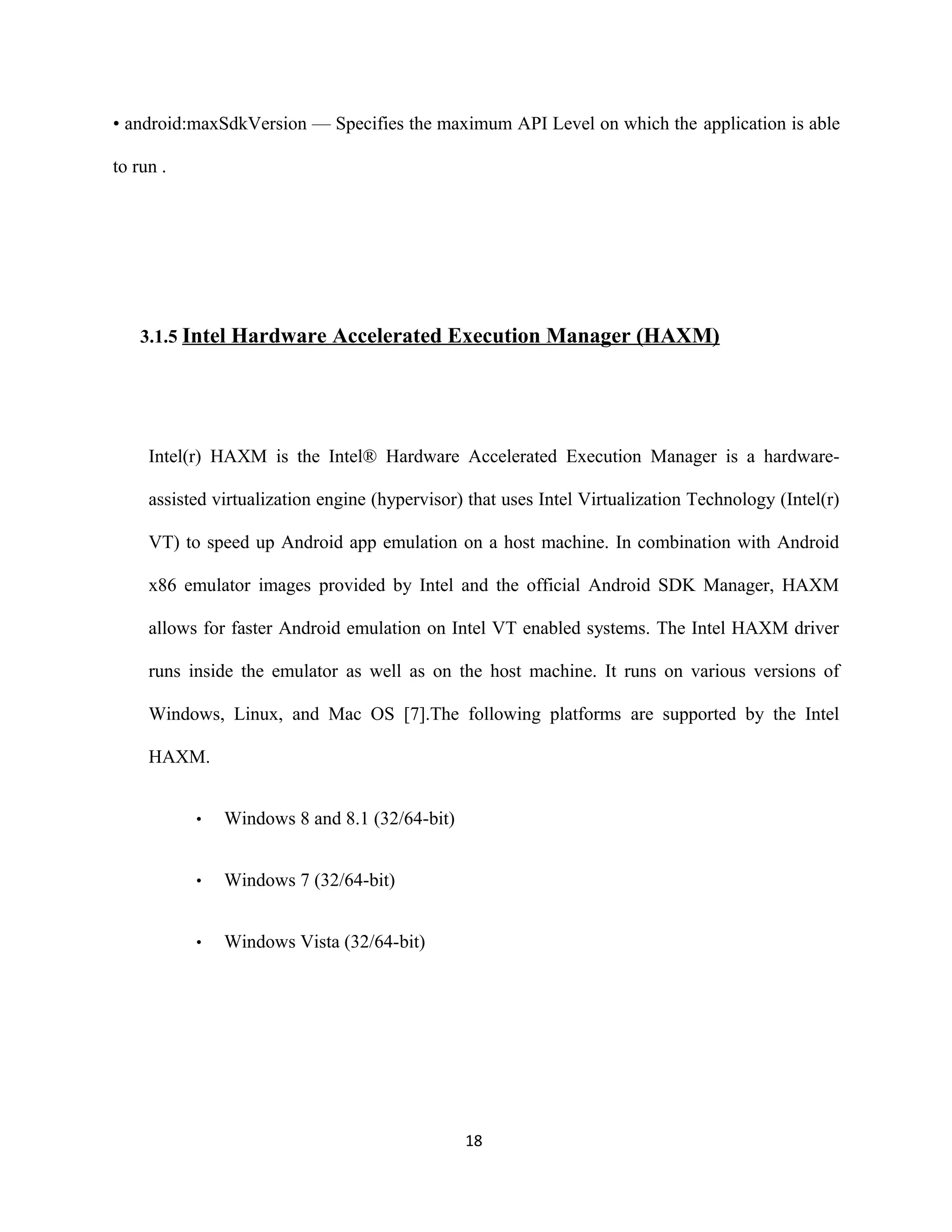 • android:maxSdkVersion — Specifies the maximum API Level on which the application is able
to run .
3.1.5 Intel Hardware Accelerated Execution Manager (HAXM)
Intel(r) HAXM is the Intel® Hardware Accelerated Execution Manager is a hardware-
assisted virtualization engine (hypervisor) that uses Intel Virtualization Technology (Intel(r)
VT) to speed up Android app emulation on a host machine. In combination with Android
x86 emulator images provided by Intel and the official Android SDK Manager, HAXM
allows for faster Android emulation on Intel VT enabled systems. The Intel HAXM driver
runs inside the emulator as well as on the host machine. It runs on various versions of
Windows, Linux, and Mac OS [7].The following platforms are supported by the Intel
HAXM.
• Windows 8 and 8.1 (32/64-bit)
• Windows 7 (32/64-bit)
• Windows Vista (32/64-bit)
18
 
