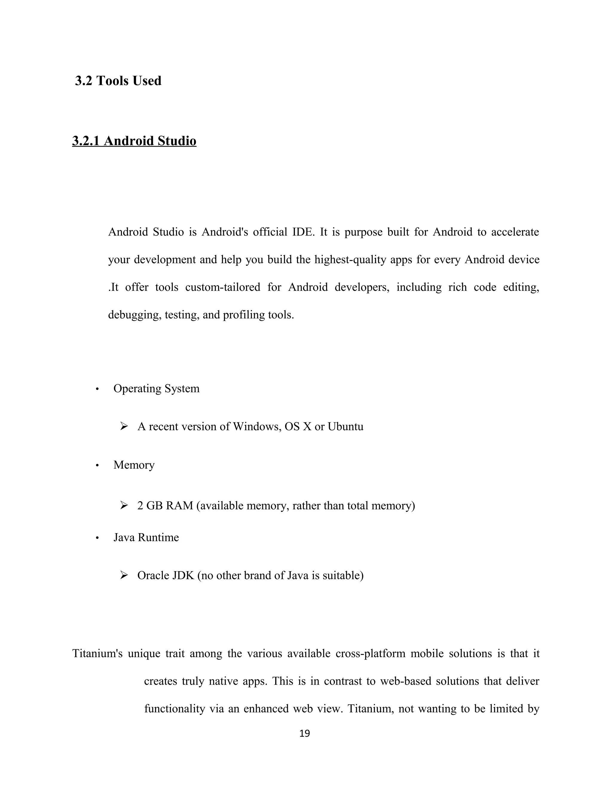 3.2 Tools Used
3.2.1 Android Studio
Android Studio is Android's official IDE. It is purpose built for Android to accelerate
your development and help you build the highest-quality apps for every Android device
.It offer tools custom-tailored for Android developers, including rich code editing,
debugging, testing, and profiling tools.
• Operating System
 A recent version of Windows, OS X or Ubuntu
• Memory
 2 GB RAM (available memory, rather than total memory)
• Java Runtime
 Oracle JDK (no other brand of Java is suitable)
Titanium's unique trait among the various available cross-platform mobile solutions is that it
creates truly native apps. This is in contrast to web-based solutions that deliver
functionality via an enhanced web view. Titanium, not wanting to be limited by
19
 