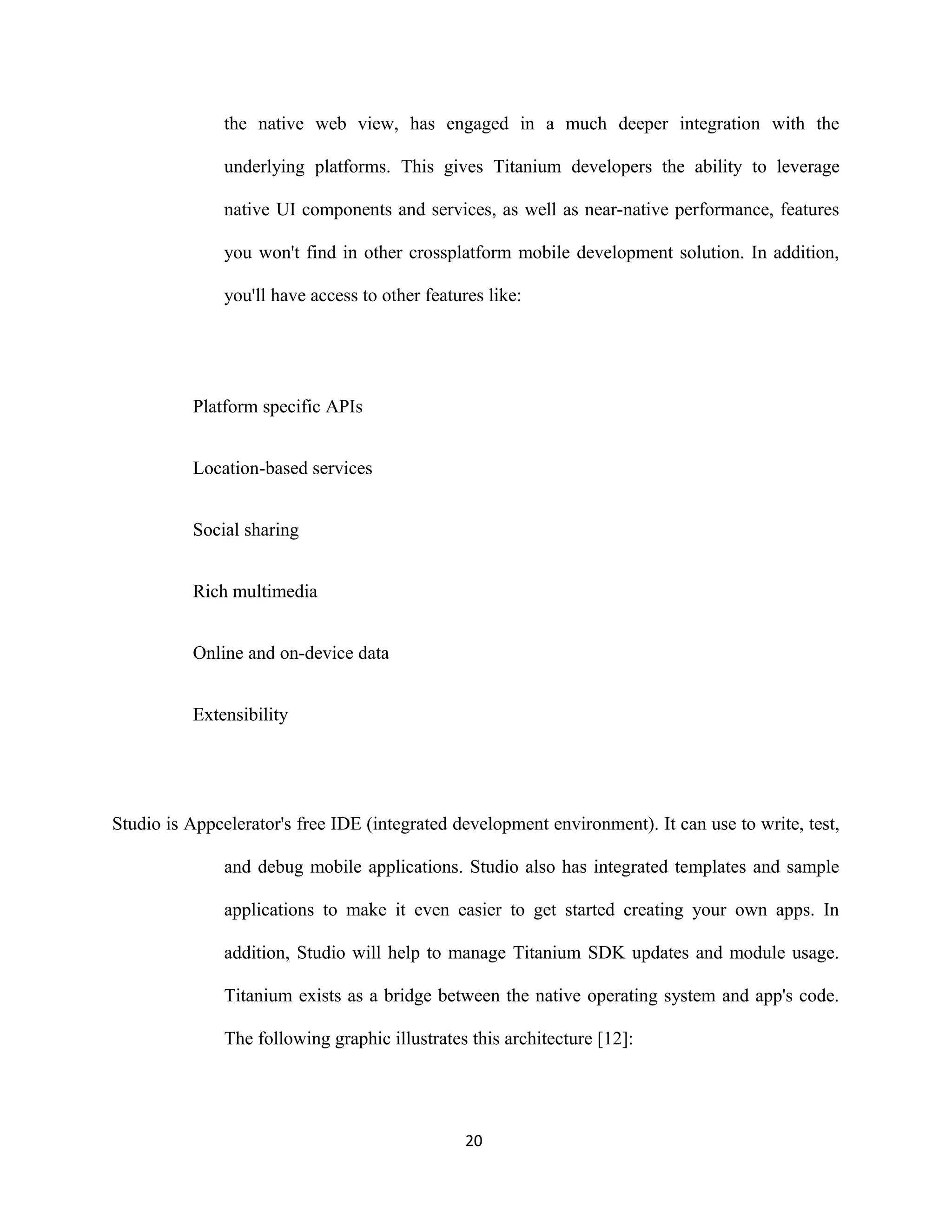 the native web view, has engaged in a much deeper integration with the
underlying platforms. This gives Titanium developers the ability to leverage
native UI components and services, as well as near-native performance, features
you won't find in other crossplatform mobile development solution. In addition,
you'll have access to other features like:
Platform specific APIs
Location-based services
Social sharing
Rich multimedia
Online and on-device data
Extensibility
Studio is Appcelerator's free IDE (integrated development environment). It can use to write, test,
and debug mobile applications. Studio also has integrated templates and sample
applications to make it even easier to get started creating your own apps. In
addition, Studio will help to manage Titanium SDK updates and module usage.
Titanium exists as a bridge between the native operating system and app's code.
The following graphic illustrates this architecture [12]:
20
 