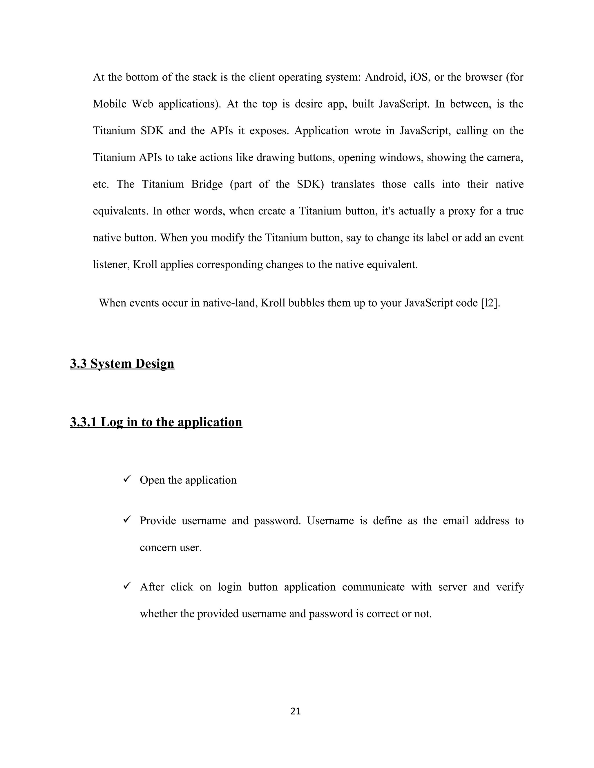 At the bottom of the stack is the client operating system: Android, iOS, or the browser (for
Mobile Web applications). At the top is desire app, built JavaScript. In between, is the
Titanium SDK and the APIs it exposes. Application wrote in JavaScript, calling on the
Titanium APIs to take actions like drawing buttons, opening windows, showing the camera,
etc. The Titanium Bridge (part of the SDK) translates those calls into their native
equivalents. In other words, when create a Titanium button, it's actually a proxy for a true
native button. When you modify the Titanium button, say to change its label or add an event
listener, Kroll applies corresponding changes to the native equivalent.
When events occur in native-land, Kroll bubbles them up to your JavaScript code [l2].
3.3 System Design
3.3.1 Log in to the application
 Open the application
 Provide username and password. Username is define as the email address to
concern user.
 After click on login button application communicate with server and verify
whether the provided username and password is correct or not.
21
 