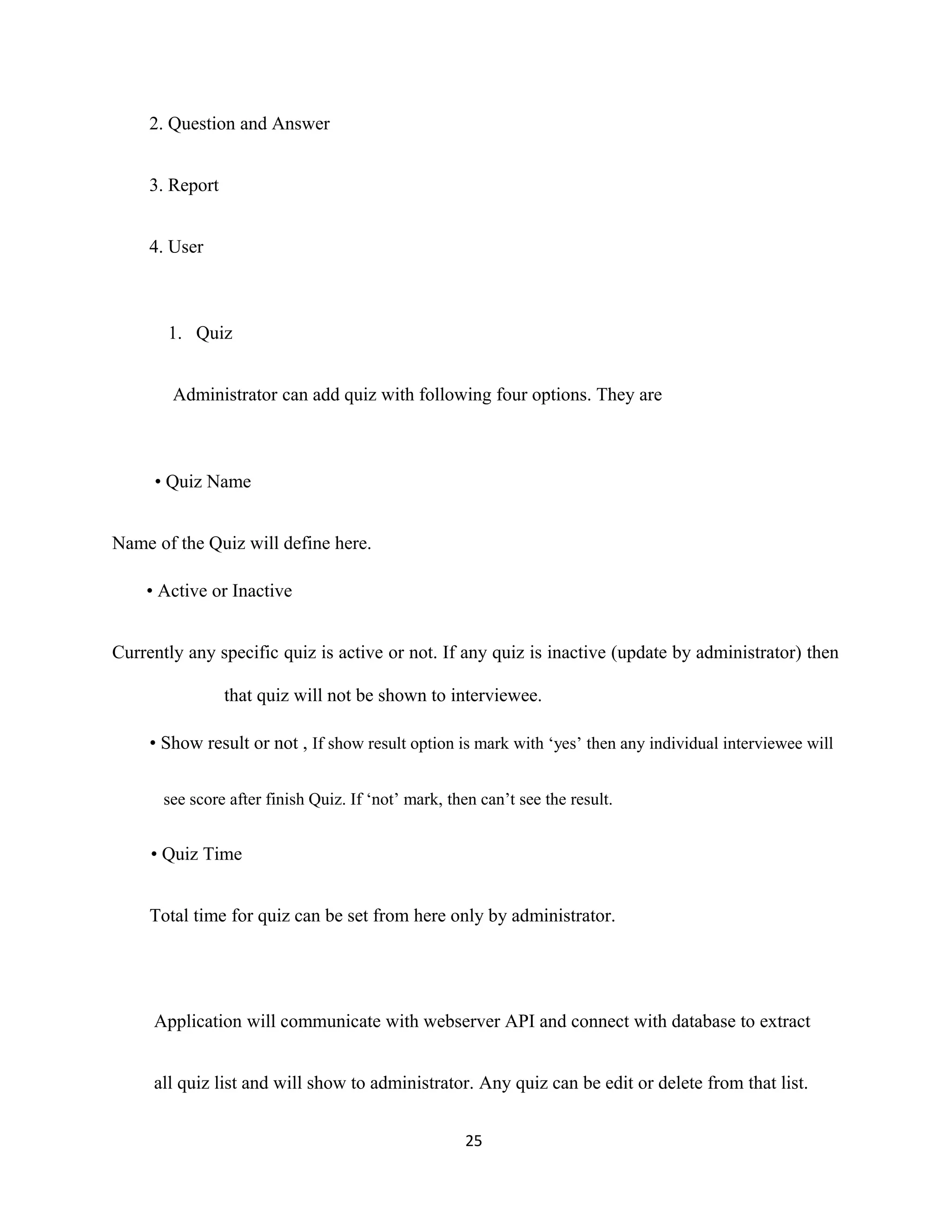 2. Question and Answer
3. Report
4. User
1. Quiz
Administrator can add quiz with following four options. They are
• Quiz Name
Name of the Quiz will define here.
• Active or Inactive
Currently any specific quiz is active or not. If any quiz is inactive (update by administrator) then
that quiz will not be shown to interviewee.
• Show result or not , If show result option is mark with ‘yes’ then any individual interviewee will
see score after finish Quiz. If ‘not’ mark, then can’t see the result.
• Quiz Time
Total time for quiz can be set from here only by administrator.
Application will communicate with webserver API and connect with database to extract
all quiz list and will show to administrator. Any quiz can be edit or delete from that list.
25
 