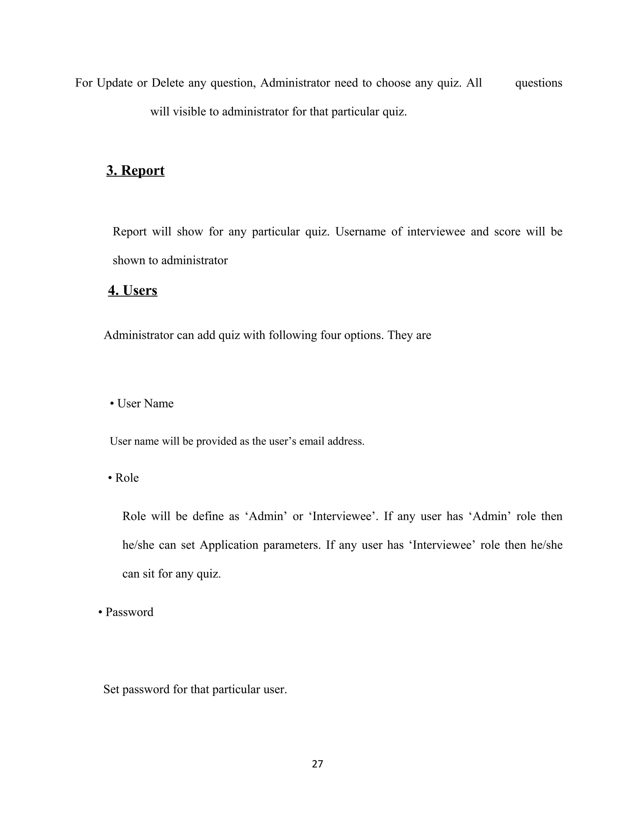 For Update or Delete any question, Administrator need to choose any quiz. All questions
will visible to administrator for that particular quiz.
3. Report
Report will show for any particular quiz. Username of interviewee and score will be
shown to administrator
4. Users
Administrator can add quiz with following four options. They are
• User Name
User name will be provided as the user’s email address.
• Role
Role will be define as ‘Admin’ or ‘Interviewee’. If any user has ‘Admin’ role then
he/she can set Application parameters. If any user has ‘Interviewee’ role then he/she
can sit for any quiz.
• Password
Set password for that particular user.
27
 