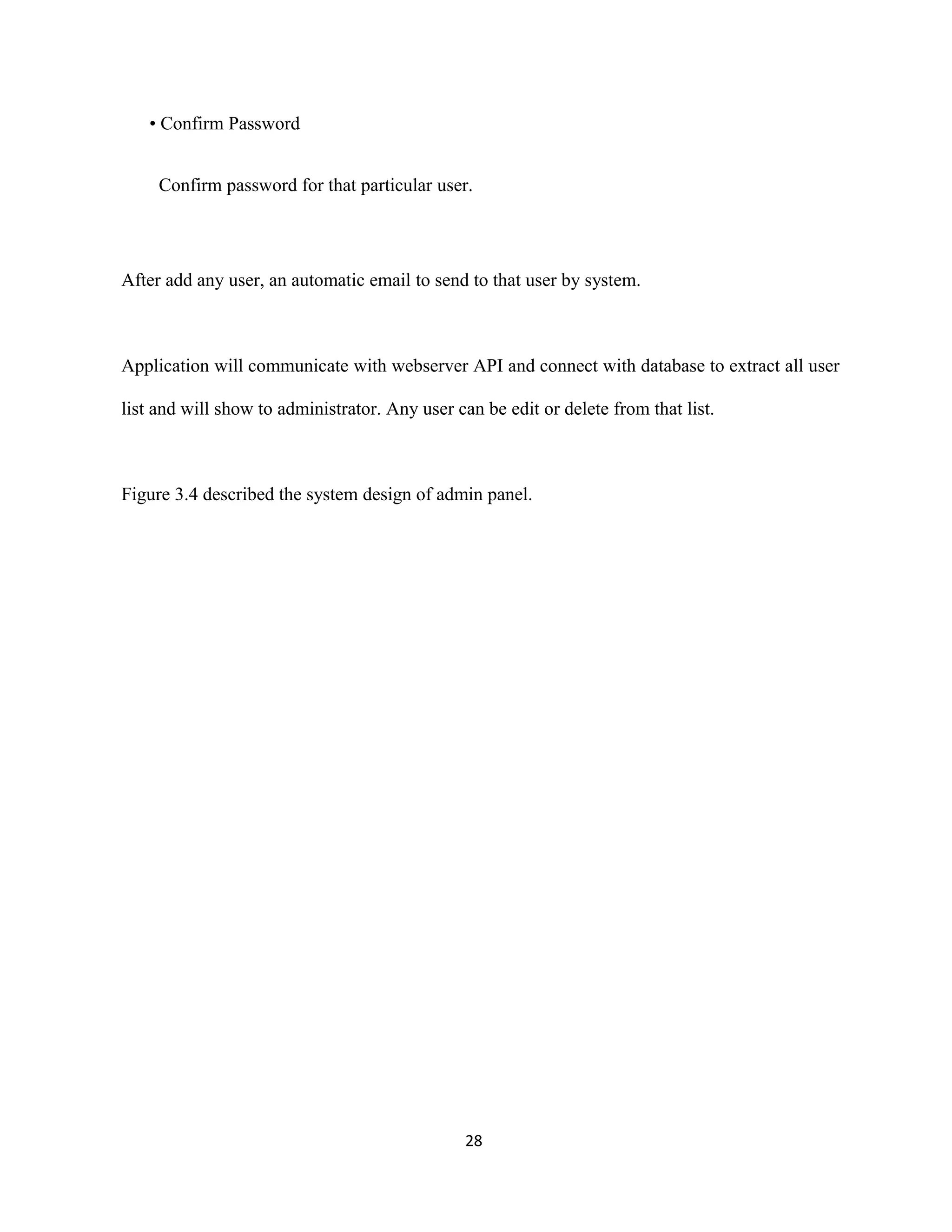 • Confirm Password
Confirm password for that particular user.
After add any user, an automatic email to send to that user by system.
Application will communicate with webserver API and connect with database to extract all user
list and will show to administrator. Any user can be edit or delete from that list.
Figure 3.4 described the system design of admin panel.
28
 