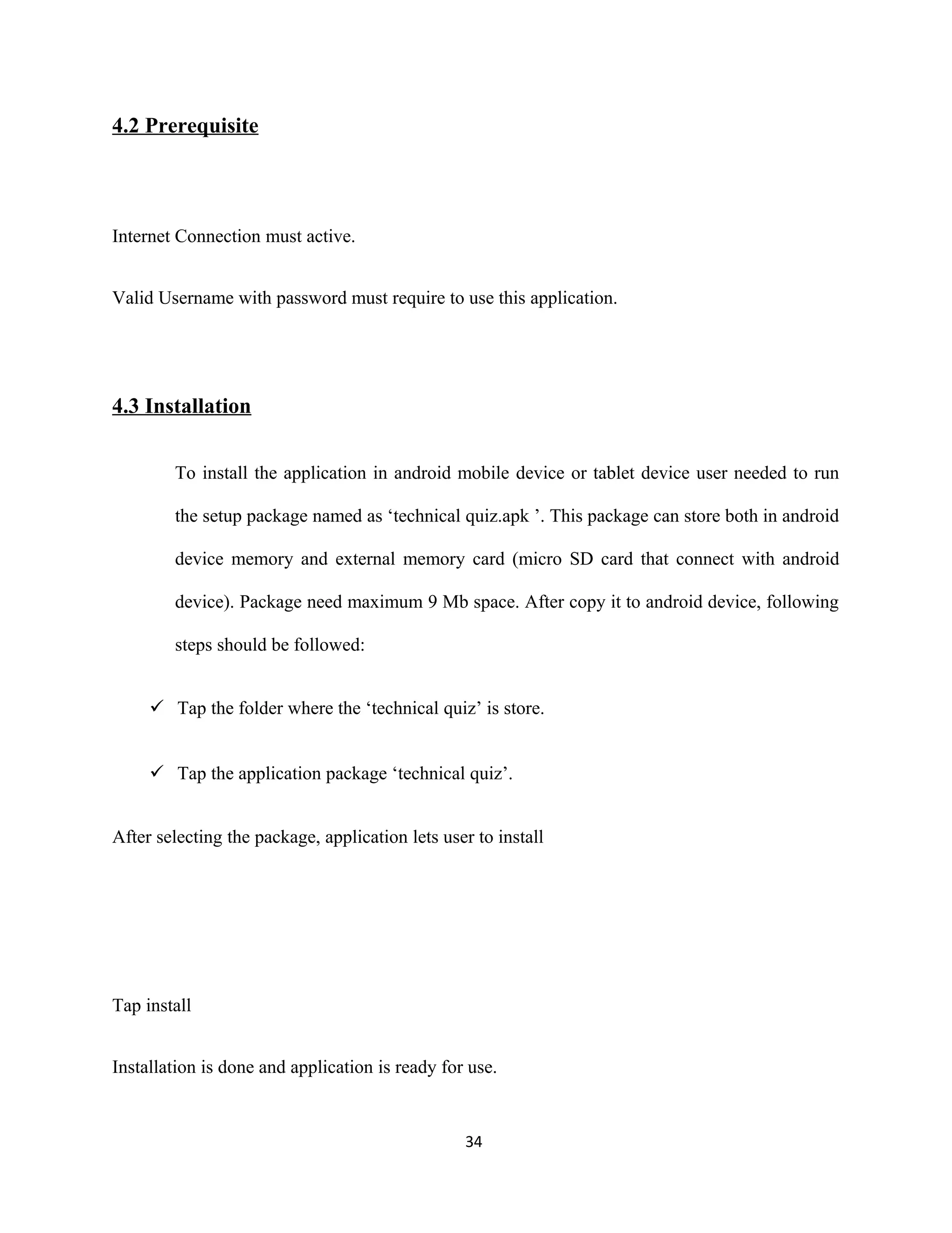 4.2 Prerequisite
Internet Connection must active.
Valid Username with password must require to use this application.
4.3 Installation
To install the application in android mobile device or tablet device user needed to run
the setup package named as ‘technical quiz.apk ’. This package can store both in android
device memory and external memory card (micro SD card that connect with android
device). Package need maximum 9 Mb space. After copy it to android device, following
steps should be followed:
 Tap the folder where the ‘technical quiz’ is store.
 Tap the application package ‘technical quiz’.
After selecting the package, application lets user to install
Tap install
Installation is done and application is ready for use.
34
 