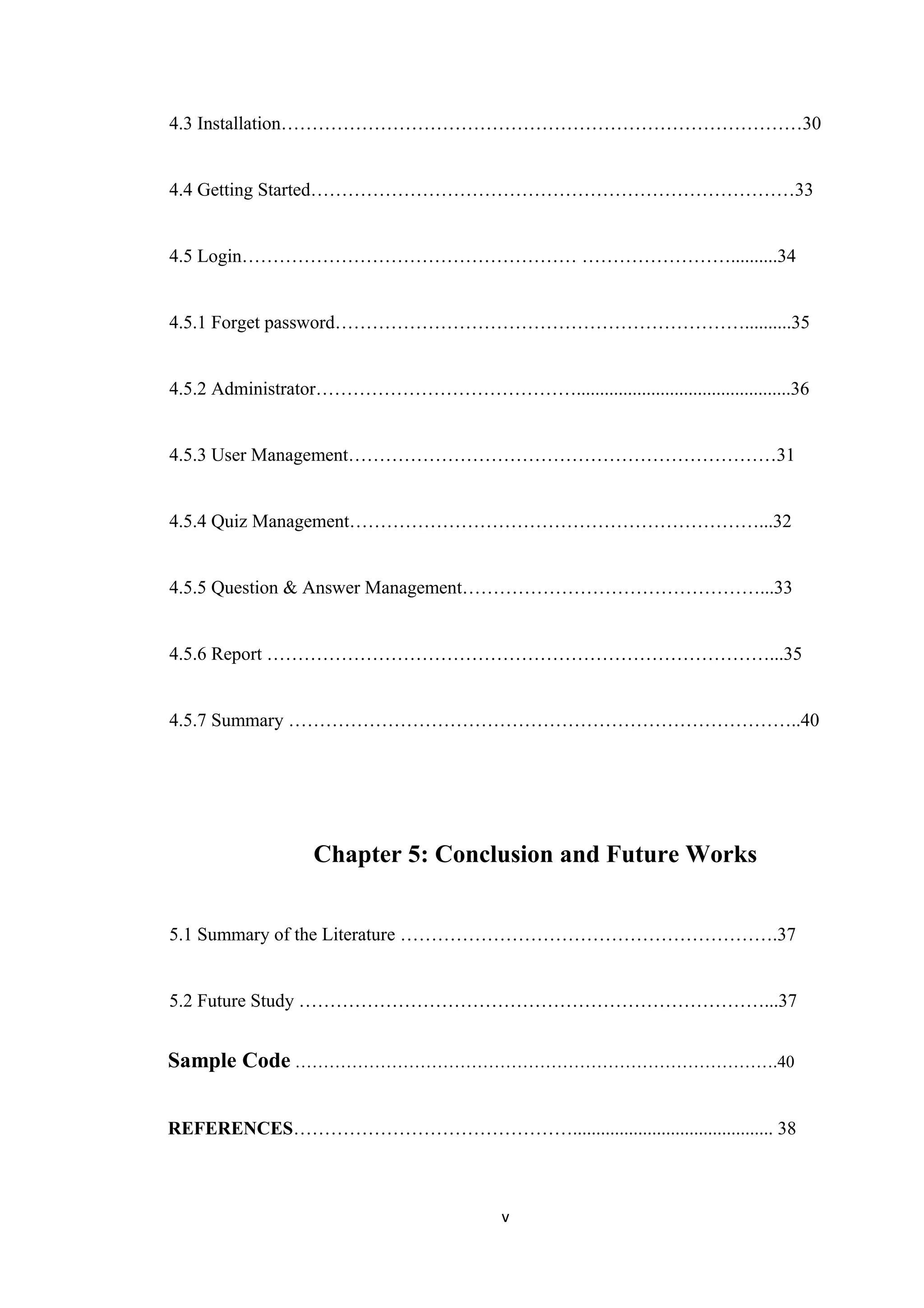 4.3 Installation…………………………………………………………………………30
4.4 Getting Started……………………………………………………………………33
4.5 Login……………………………………………… ……………………..........34
4.5.1 Forget password…………………………………………………………..........35
4.5.2 Administrator……………………………………..............................................36
4.5.3 User Management……………………………………………………………31
4.5.4 Quiz Management…………………………………………………………...32
4.5.5 Question & Answer Management…………………………………………...33
4.5.6 Report ………………………………………………………………………...35
4.5.7 Summary ………………………………………………………………………..40
Chapter 5: Conclusion and Future Works
5.1 Summary of the Literature …………………………………………………….37
5.2 Future Study …………………………………………………………………...37
Sample Code ………………………………………………………………………….40
REFERENCES………………………………………........................................... 38
v
 