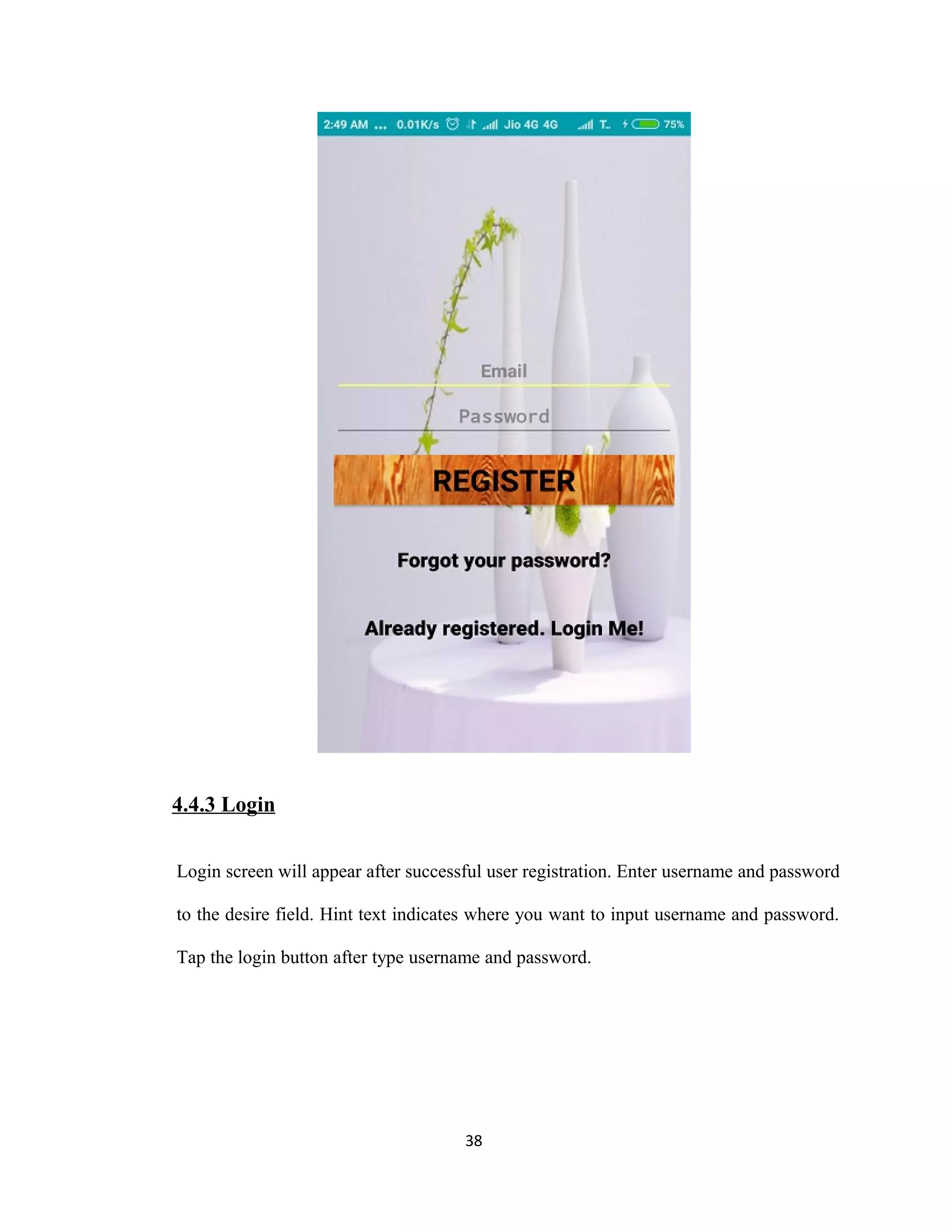4.4.3 Login
Login screen will appear after successful user registration. Enter username and password
to the desire field. Hint text indicates where you want to input username and password.
Tap the login button after type username and password.
38
 