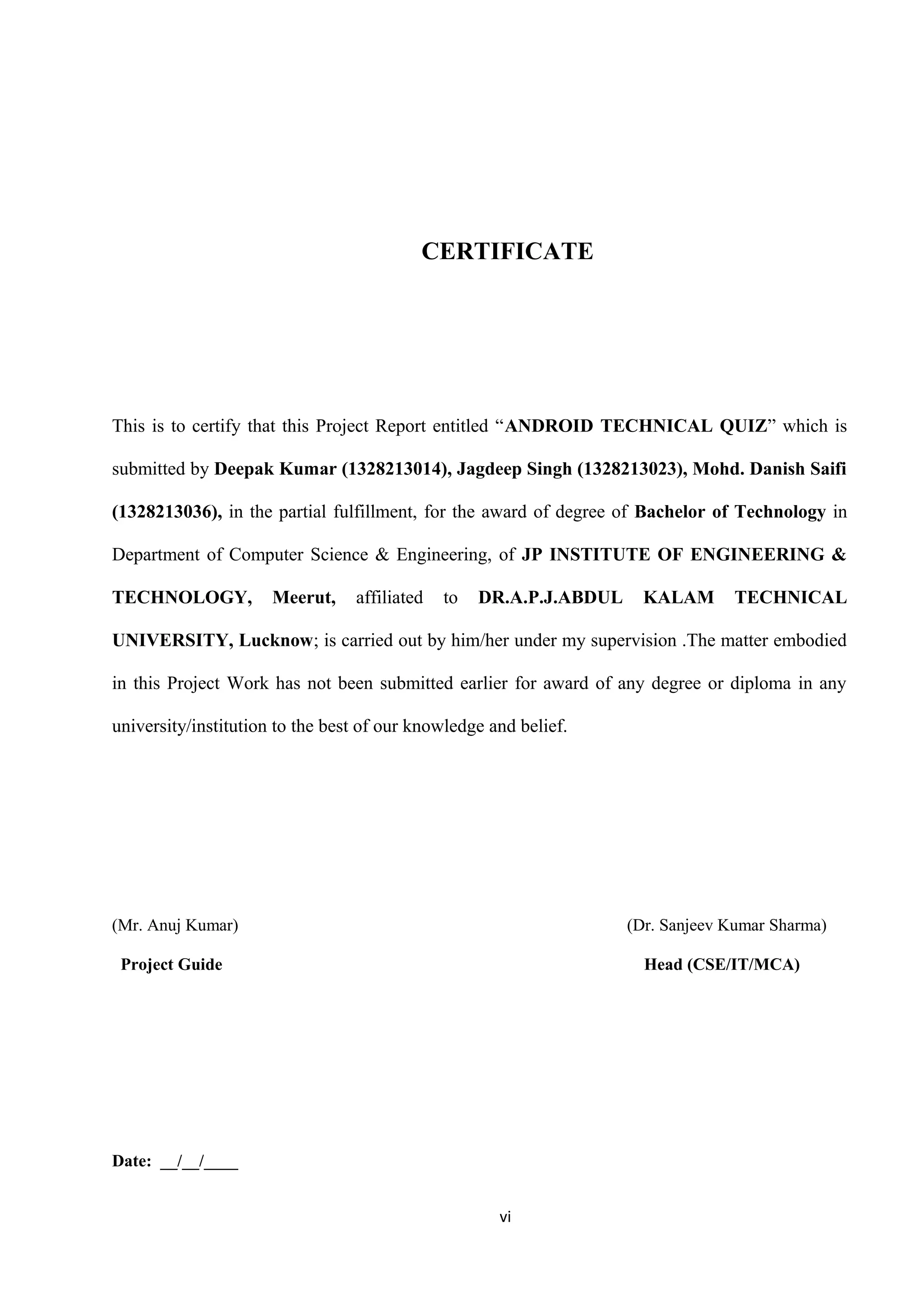 CERTIFICATE
This is to certify that this Project Report entitled “ANDROID TECHNICAL QUIZ” which is
submitted by Deepak Kumar (1328213014), Jagdeep Singh (1328213023), Mohd. Danish Saifi
(1328213036), in the partial fulfillment, for the award of degree of Bachelor of Technology in
Department of Computer Science & Engineering, of JP INSTITUTE OF ENGINEERING &
TECHNOLOGY, Meerut, affiliated to DR.A.P.J.ABDUL KALAM TECHNICAL
UNIVERSITY, Lucknow; is carried out by him/her under my supervision .The matter embodied
in this Project Work has not been submitted earlier for award of any degree or diploma in any
university/institution to the best of our knowledge and belief.
(Mr. Anuj Kumar) (Dr. Sanjeev Kumar Sharma)
Project Guide Head (CSE/IT/MCA)
Date: __/__/____
vi
 