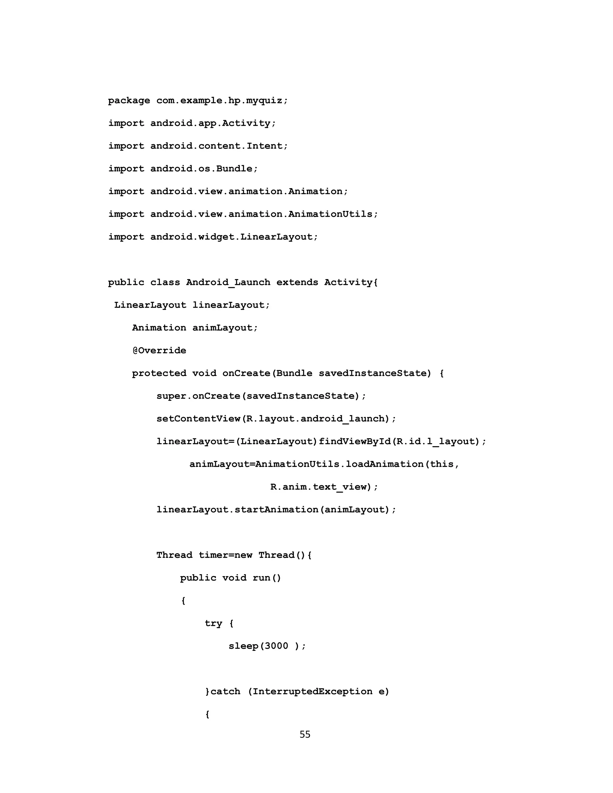 package com.example.hp.myquiz;
import android.app.Activity;
import android.content.Intent;
import android.os.Bundle;
import android.view.animation.Animation;
import android.view.animation.AnimationUtils;
import android.widget.LinearLayout;
public class Android_Launch extends Activity{
LinearLayout linearLayout;
Animation animLayout;
@Override
protected void onCreate(Bundle savedInstanceState) {
super.onCreate(savedInstanceState);
setContentView(R.layout.android_launch);
linearLayout=(LinearLayout)findViewById(R.id.l_layout);
animLayout=AnimationUtils.loadAnimation(this,
R.anim.text_view);
linearLayout.startAnimation(animLayout);
Thread timer=new Thread(){
public void run()
{
try {
sleep(3000 );
}catch (InterruptedException e)
{
55
 