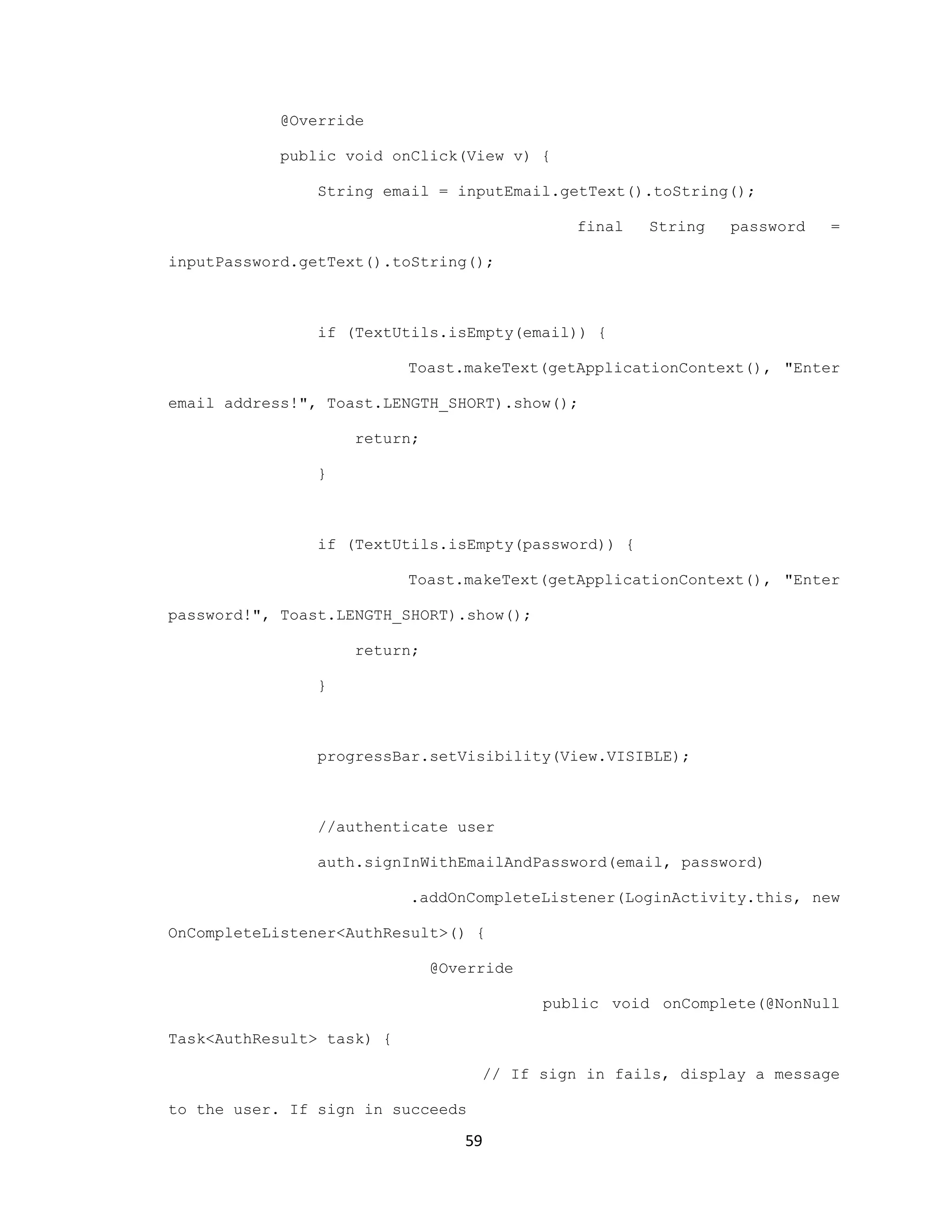 @Override
public void onClick(View v) {
String email = inputEmail.getText().toString();
final String password =
inputPassword.getText().toString();
if (TextUtils.isEmpty(email)) {
Toast.makeText(getApplicationContext(), "Enter
email address!", Toast.LENGTH_SHORT).show();
return;
}
if (TextUtils.isEmpty(password)) {
Toast.makeText(getApplicationContext(), "Enter
password!", Toast.LENGTH_SHORT).show();
return;
}
progressBar.setVisibility(View.VISIBLE);
//authenticate user
auth.signInWithEmailAndPassword(email, password)
.addOnCompleteListener(LoginActivity.this, new
OnCompleteListener<AuthResult>() {
@Override
public void onComplete(@NonNull
Task<AuthResult> task) {
// If sign in fails, display a message
to the user. If sign in succeeds
59
 
