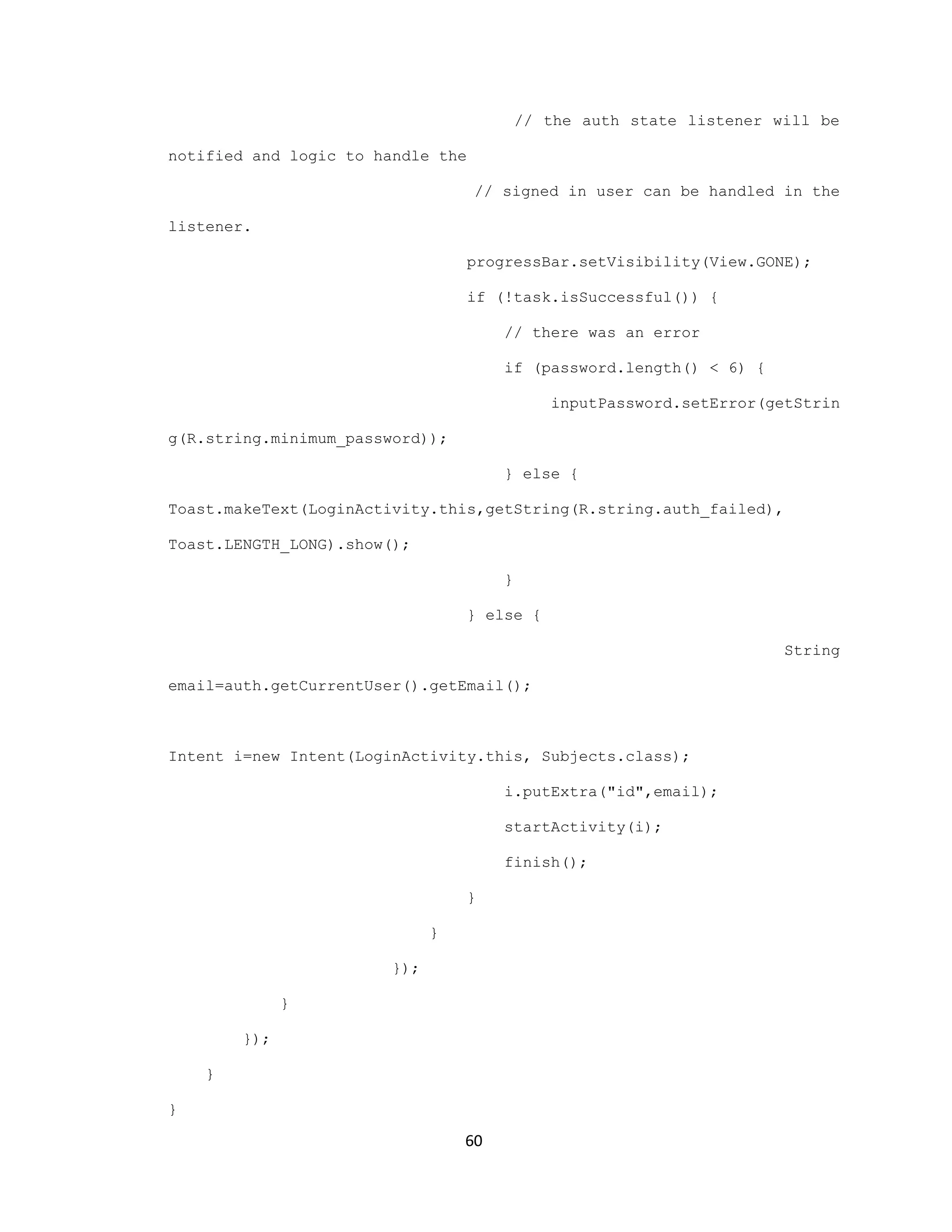 // the auth state listener will be
notified and logic to handle the
// signed in user can be handled in the
listener.
progressBar.setVisibility(View.GONE);
if (!task.isSuccessful()) {
// there was an error
if (password.length() < 6) {
inputPassword.setError(getStrin
g(R.string.minimum_password));
} else {
Toast.makeText(LoginActivity.this,getString(R.string.auth_failed),
Toast.LENGTH_LONG).show();
}
} else {
String
email=auth.getCurrentUser().getEmail();
Intent i=new Intent(LoginActivity.this, Subjects.class);
i.putExtra("id",email);
startActivity(i);
finish();
}
}
});
}
});
}
}
60
 
