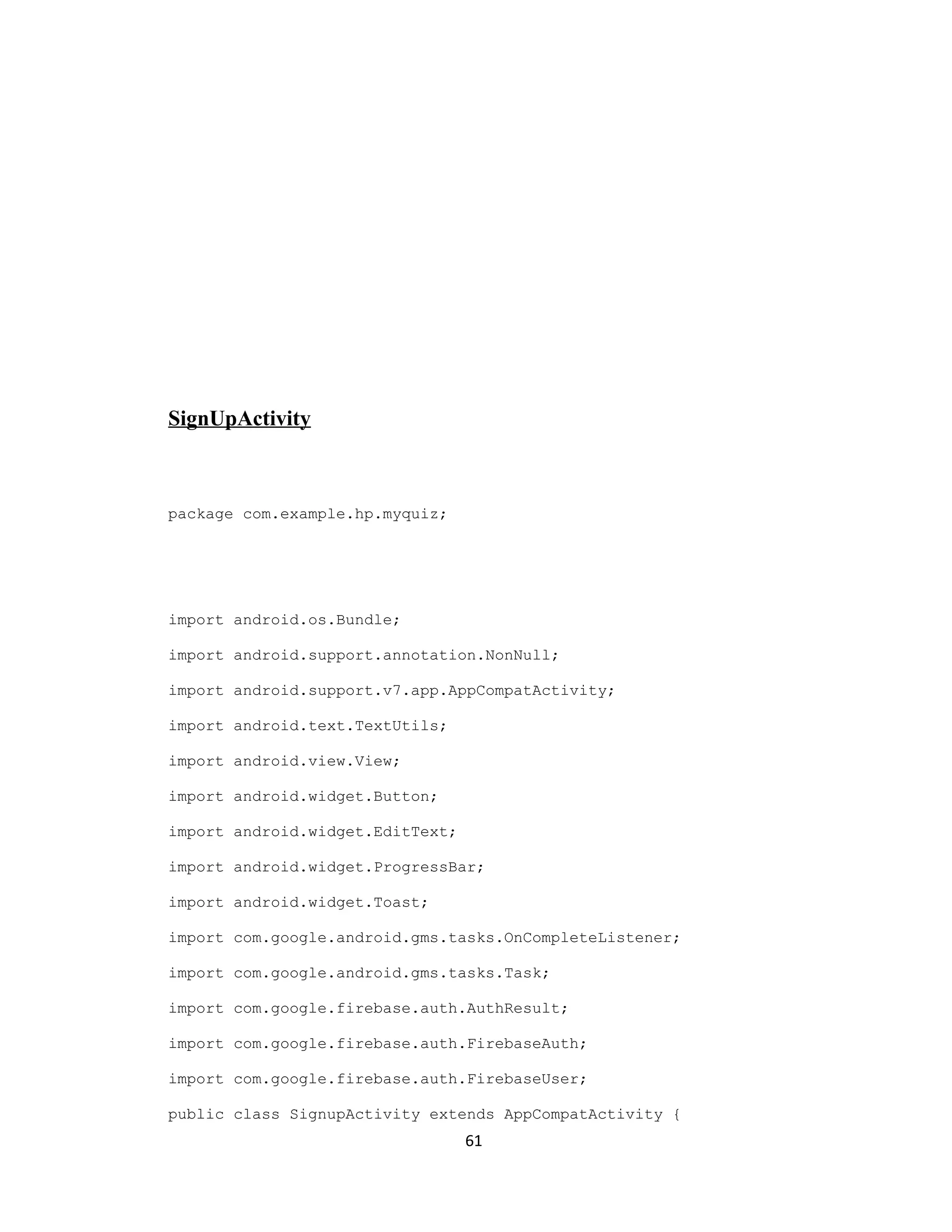 SignUpActivity
package com.example.hp.myquiz;
import android.os.Bundle;
import android.support.annotation.NonNull;
import android.support.v7.app.AppCompatActivity;
import android.text.TextUtils;
import android.view.View;
import android.widget.Button;
import android.widget.EditText;
import android.widget.ProgressBar;
import android.widget.Toast;
import com.google.android.gms.tasks.OnCompleteListener;
import com.google.android.gms.tasks.Task;
import com.google.firebase.auth.AuthResult;
import com.google.firebase.auth.FirebaseAuth;
import com.google.firebase.auth.FirebaseUser;
public class SignupActivity extends AppCompatActivity {
61
 