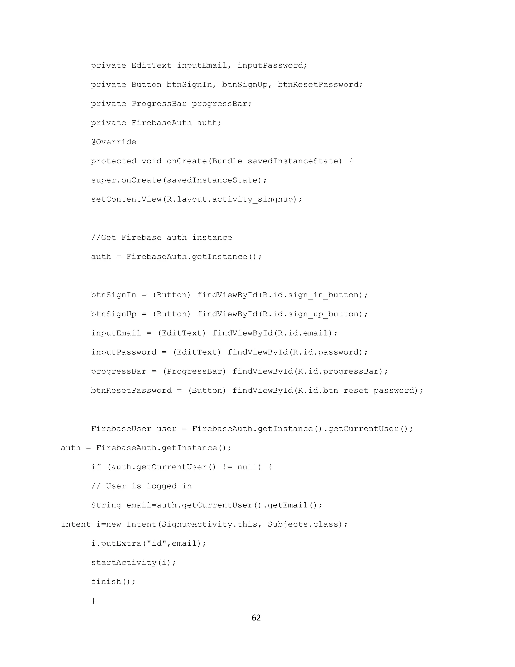 private EditText inputEmail, inputPassword;
private Button btnSignIn, btnSignUp, btnResetPassword;
private ProgressBar progressBar;
private FirebaseAuth auth;
@Override
protected void onCreate(Bundle savedInstanceState) {
super.onCreate(savedInstanceState);
setContentView(R.layout.activity_singnup);
//Get Firebase auth instance
auth = FirebaseAuth.getInstance();
btnSignIn = (Button) findViewById(R.id.sign_in_button);
btnSignUp = (Button) findViewById(R.id.sign_up_button);
inputEmail = (EditText) findViewById(R.id.email);
inputPassword = (EditText) findViewById(R.id.password);
progressBar = (ProgressBar) findViewById(R.id.progressBar);
btnResetPassword = (Button) findViewById(R.id.btn_reset_password);
FirebaseUser user = FirebaseAuth.getInstance().getCurrentUser();
auth = FirebaseAuth.getInstance();
if (auth.getCurrentUser() != null) {
// User is logged in
String email=auth.getCurrentUser().getEmail();
Intent i=new Intent(SignupActivity.this, Subjects.class);
i.putExtra("id",email);
startActivity(i);
finish();
}
62
 