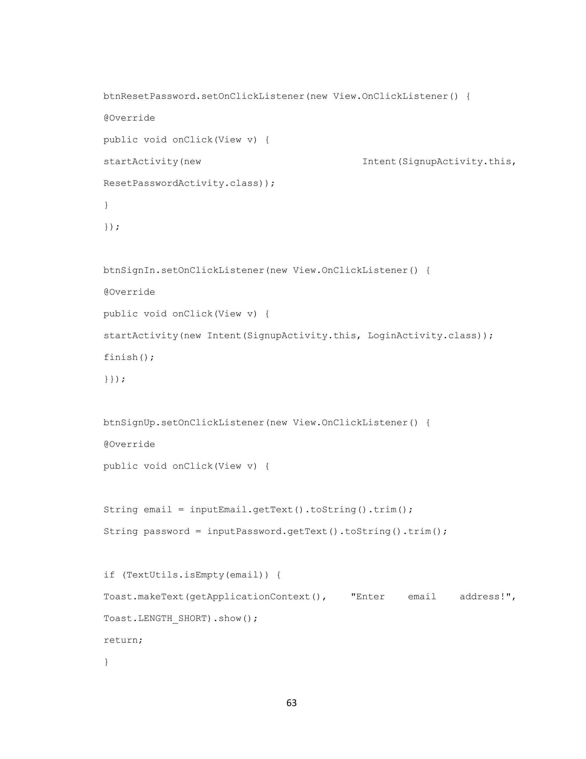 btnResetPassword.setOnClickListener(new View.OnClickListener() {
@Override
public void onClick(View v) {
startActivity(new Intent(SignupActivity.this,
ResetPasswordActivity.class));
}
});
btnSignIn.setOnClickListener(new View.OnClickListener() {
@Override
public void onClick(View v) {
startActivity(new Intent(SignupActivity.this, LoginActivity.class));
finish();
}});
btnSignUp.setOnClickListener(new View.OnClickListener() {
@Override
public void onClick(View v) {
String email = inputEmail.getText().toString().trim();
String password = inputPassword.getText().toString().trim();
if (TextUtils.isEmpty(email)) {
Toast.makeText(getApplicationContext(), "Enter email address!",
Toast.LENGTH_SHORT).show();
return;
}
63
 
