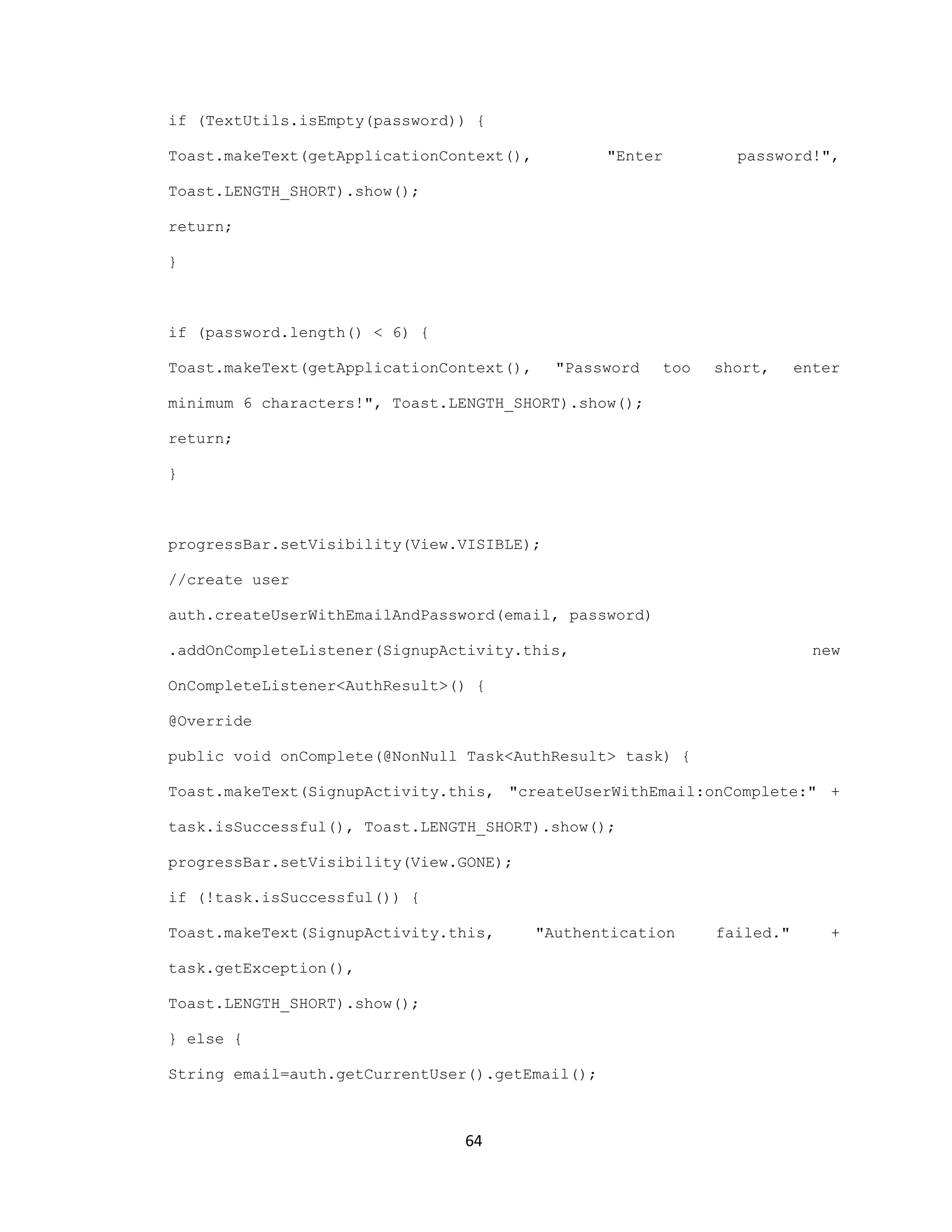 if (TextUtils.isEmpty(password)) {
Toast.makeText(getApplicationContext(), "Enter password!",
Toast.LENGTH_SHORT).show();
return;
}
if (password.length() < 6) {
Toast.makeText(getApplicationContext(), "Password too short, enter
minimum 6 characters!", Toast.LENGTH_SHORT).show();
return;
}
progressBar.setVisibility(View.VISIBLE);
//create user
auth.createUserWithEmailAndPassword(email, password)
.addOnCompleteListener(SignupActivity.this, new
OnCompleteListener<AuthResult>() {
@Override
public void onComplete(@NonNull Task<AuthResult> task) {
Toast.makeText(SignupActivity.this, "createUserWithEmail:onComplete:" +
task.isSuccessful(), Toast.LENGTH_SHORT).show();
progressBar.setVisibility(View.GONE);
if (!task.isSuccessful()) {
Toast.makeText(SignupActivity.this, "Authentication failed." +
task.getException(),
Toast.LENGTH_SHORT).show();
} else {
String email=auth.getCurrentUser().getEmail();
64
 