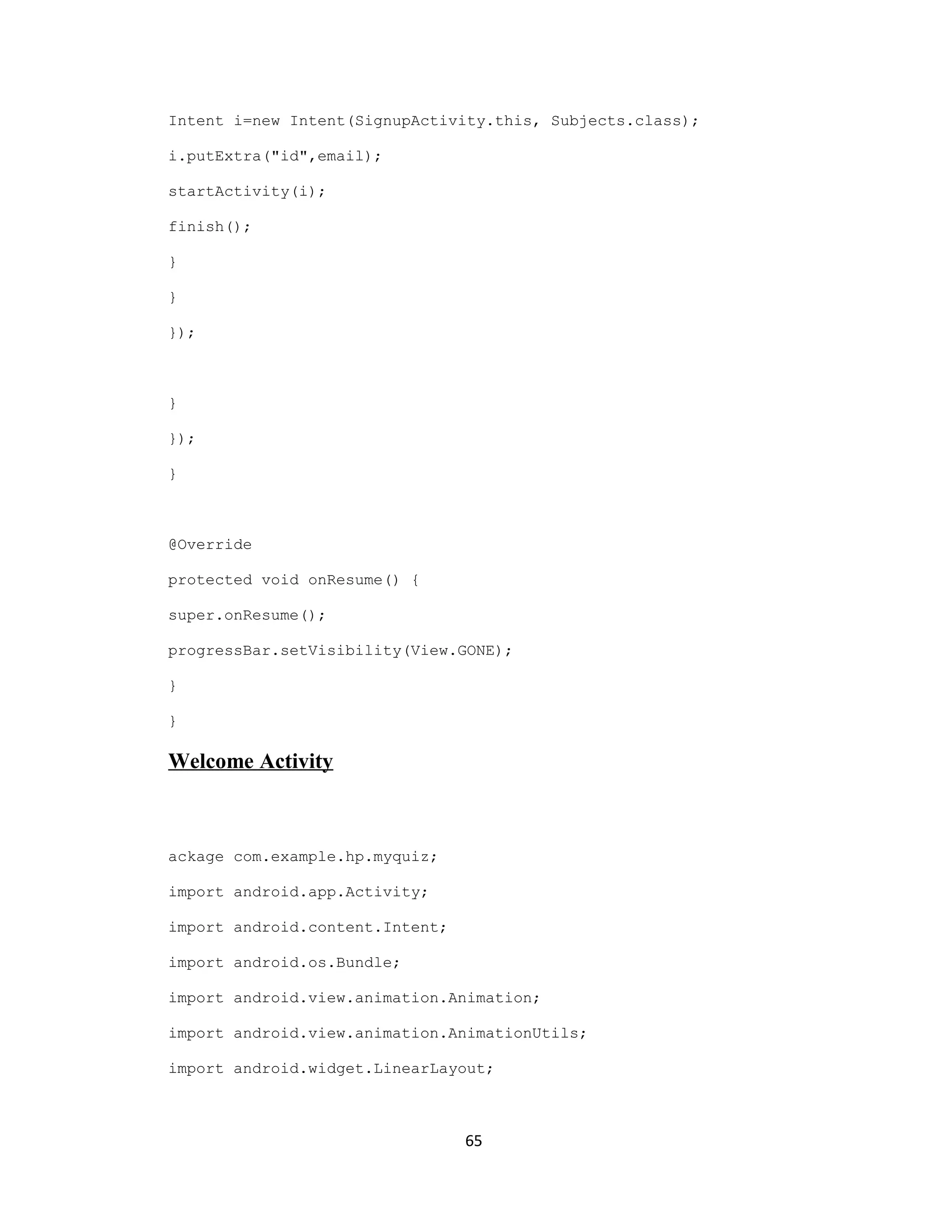 Intent i=new Intent(SignupActivity.this, Subjects.class);
i.putExtra("id",email);
startActivity(i);
finish();
}
}
});
}
});
}
@Override
protected void onResume() {
super.onResume();
progressBar.setVisibility(View.GONE);
}
}
Welcome Activity
ackage com.example.hp.myquiz;
import android.app.Activity;
import android.content.Intent;
import android.os.Bundle;
import android.view.animation.Animation;
import android.view.animation.AnimationUtils;
import android.widget.LinearLayout;
65
 