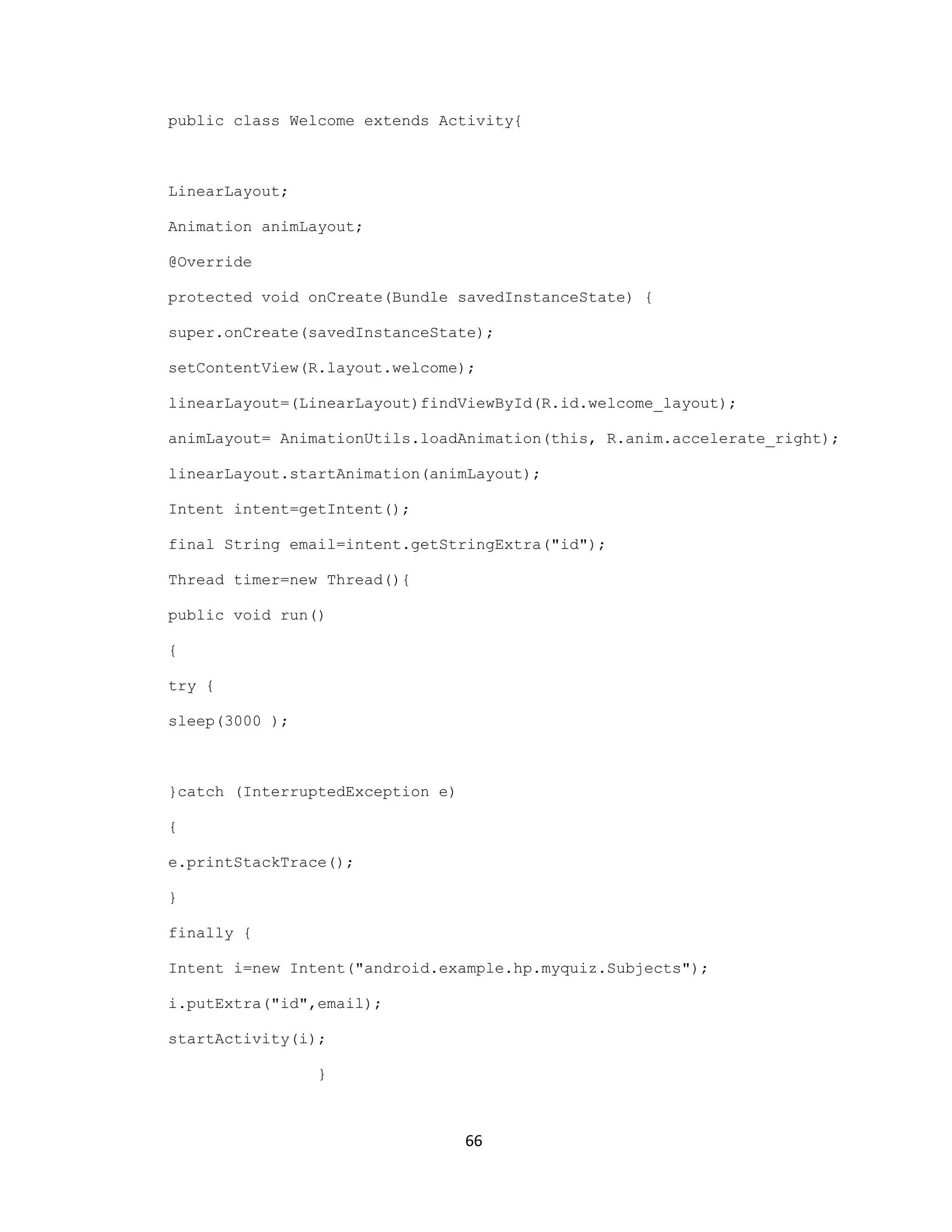 public class Welcome extends Activity{
LinearLayout;
Animation animLayout;
@Override
protected void onCreate(Bundle savedInstanceState) {
super.onCreate(savedInstanceState);
setContentView(R.layout.welcome);
linearLayout=(LinearLayout)findViewById(R.id.welcome_layout);
animLayout= AnimationUtils.loadAnimation(this, R.anim.accelerate_right);
linearLayout.startAnimation(animLayout);
Intent intent=getIntent();
final String email=intent.getStringExtra("id");
Thread timer=new Thread(){
public void run()
{
try {
sleep(3000 );
}catch (InterruptedException e)
{
e.printStackTrace();
}
finally {
Intent i=new Intent("android.example.hp.myquiz.Subjects");
i.putExtra("id",email);
startActivity(i);
}
66
 