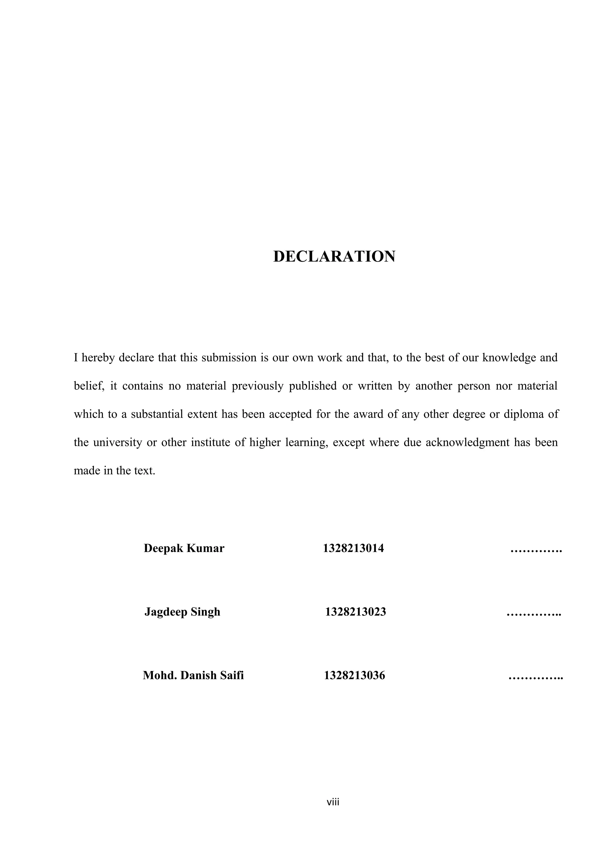 DECLARATION
I hereby declare that this submission is our own work and that, to the best of our knowledge and
belief, it contains no material previously published or written by another person nor material
which to a substantial extent has been accepted for the award of any other degree or diploma of
the university or other institute of higher learning, except where due acknowledgment has been
made in the text.
Deepak Kumar 1328213014 ………….
Jagdeep Singh 1328213023 …………..
Mohd. Danish Saifi 1328213036 …………..
viii
 