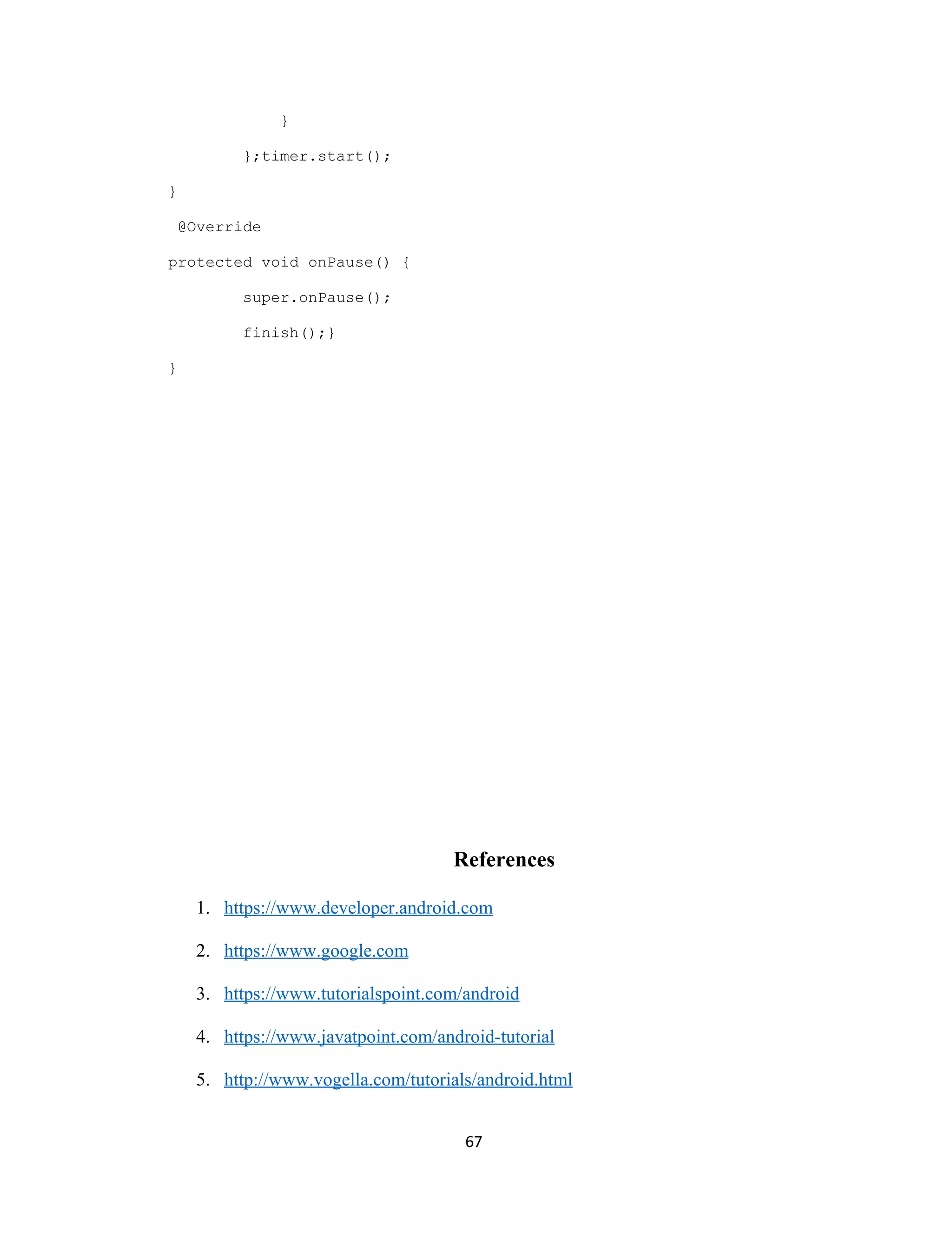 }
};timer.start();
}
@Override
protected void onPause() {
super.onPause();
finish();}
}
References
1. https://www.developer.android.com
2. https://www.google.com
3. https://www.tutorialspoint.com/android
4. https://www.javatpoint.com/android-tutorial
5. http://www.vogella.com/tutorials/android.html
67
 
