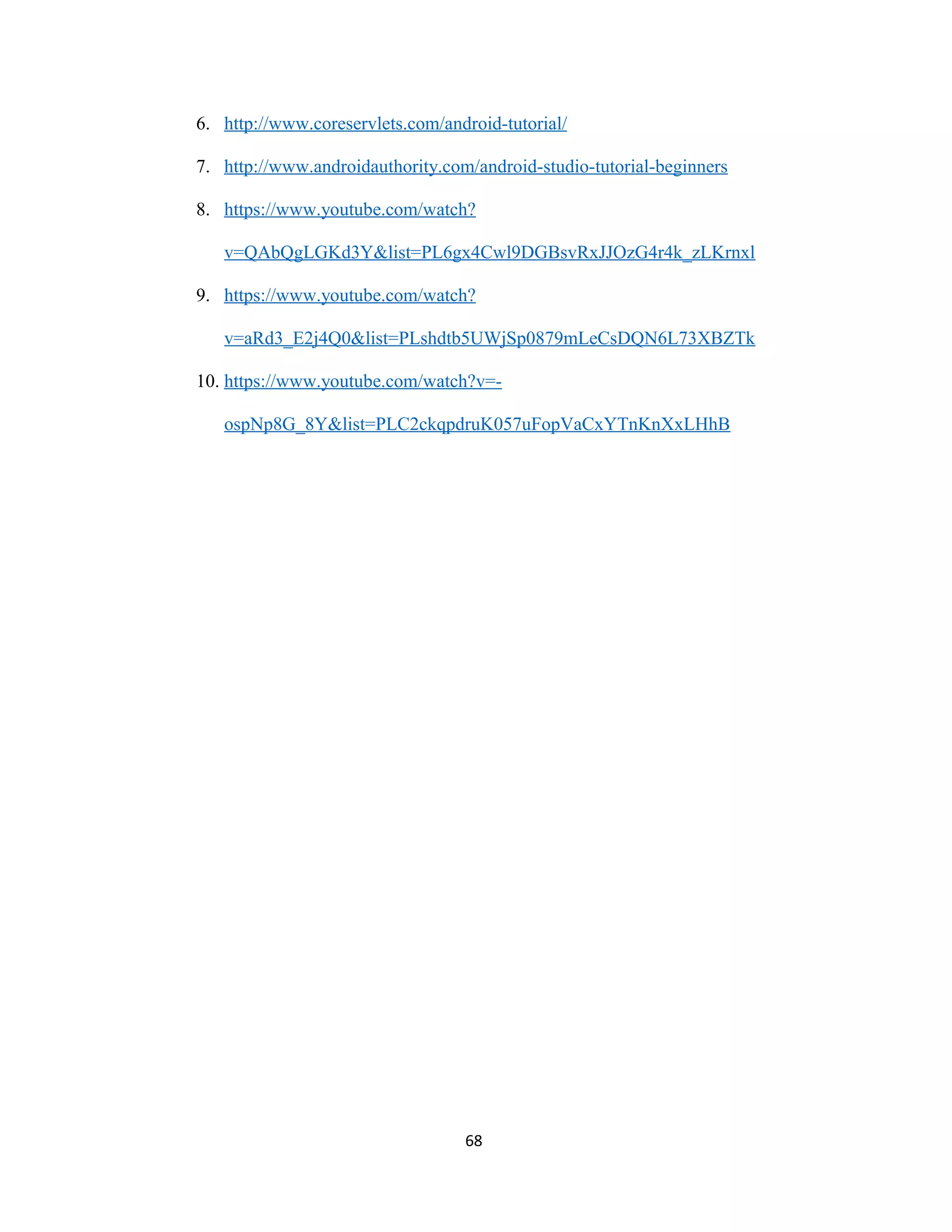 6. http://www.coreservlets.com/android-tutorial/
7. http://www.androidauthority.com/android-studio-tutorial-beginners
8. https://www.youtube.com/watch?
v=QAbQgLGKd3Y&list=PL6gx4Cwl9DGBsvRxJJOzG4r4k_zLKrnxl
9. https://www.youtube.com/watch?
v=aRd3_E2j4Q0&list=PLshdtb5UWjSp0879mLeCsDQN6L73XBZTk
10. https://www.youtube.com/watch?v=-
ospNp8G_8Y&list=PLC2ckqpdruK057uFopVaCxYTnKnXxLHhB
68
 