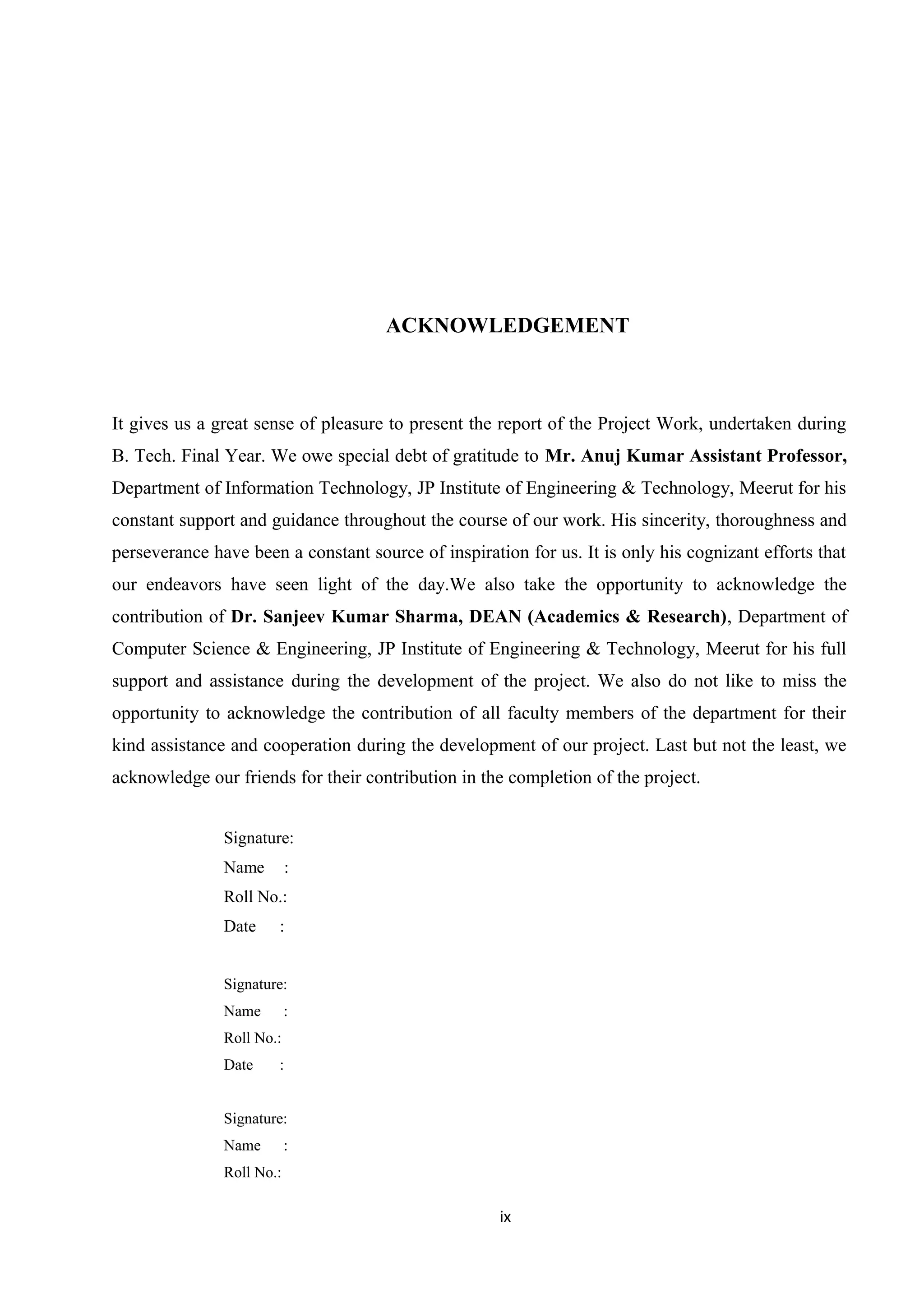 ACKNOWLEDGEMENT
It gives us a great sense of pleasure to present the report of the Project Work, undertaken during
B. Tech. Final Year. We owe special debt of gratitude to Mr. Anuj Kumar Assistant Professor,
Department of Information Technology, JP Institute of Engineering & Technology, Meerut for his
constant support and guidance throughout the course of our work. His sincerity, thoroughness and
perseverance have been a constant source of inspiration for us. It is only his cognizant efforts that
our endeavors have seen light of the day.We also take the opportunity to acknowledge the
contribution of Dr. Sanjeev Kumar Sharma, DEAN (Academics & Research), Department of
Computer Science & Engineering, JP Institute of Engineering & Technology, Meerut for his full
support and assistance during the development of the project. We also do not like to miss the
opportunity to acknowledge the contribution of all faculty members of the department for their
kind assistance and cooperation during the development of our project. Last but not the least, we
acknowledge our friends for their contribution in the completion of the project.
Signature:
Name :
Roll No.:
Date :
Signature:
Name :
Roll No.:
Date :
Signature:
Name :
Roll No.:
ix
 