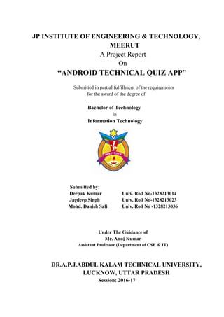 JP INSTITUTE OF ENGINEERING & TECHNOLOGY,
MEERUT
A Project Report
On
“ANDROID TECHNICAL QUIZ APP”
Submitted in partial fulfillment of the requirements
for the award of the degree of
Bachelor of Technology
in
Information Technology
Submitted by:
Deepak Kumar Univ. Roll No-1328213014
Jagdeep Singh Univ. Roll No-1328213023
Mohd. Danish Safi Univ. Roll No -1328213036
Under The Guidance of
Mr. Anuj Kumar
Assistant Professor (Department of CSE & IT)
DR.A.P.J.ABDUL KALAM TECHNICAL UNIVERSITY,
LUCKNOW, UTTAR PRADESH
Session: 2016-17
 