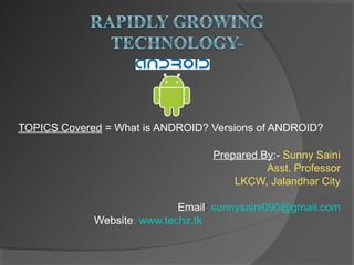 TOPICS Covered = What is ANDROID? Versions of ANDROID?
Prepared By:- Sunny Saini
Asst. Professor
LKCW, Jalandhar City
Email: sunnysaini090@gmail.com
Website: www.techz.tk
 