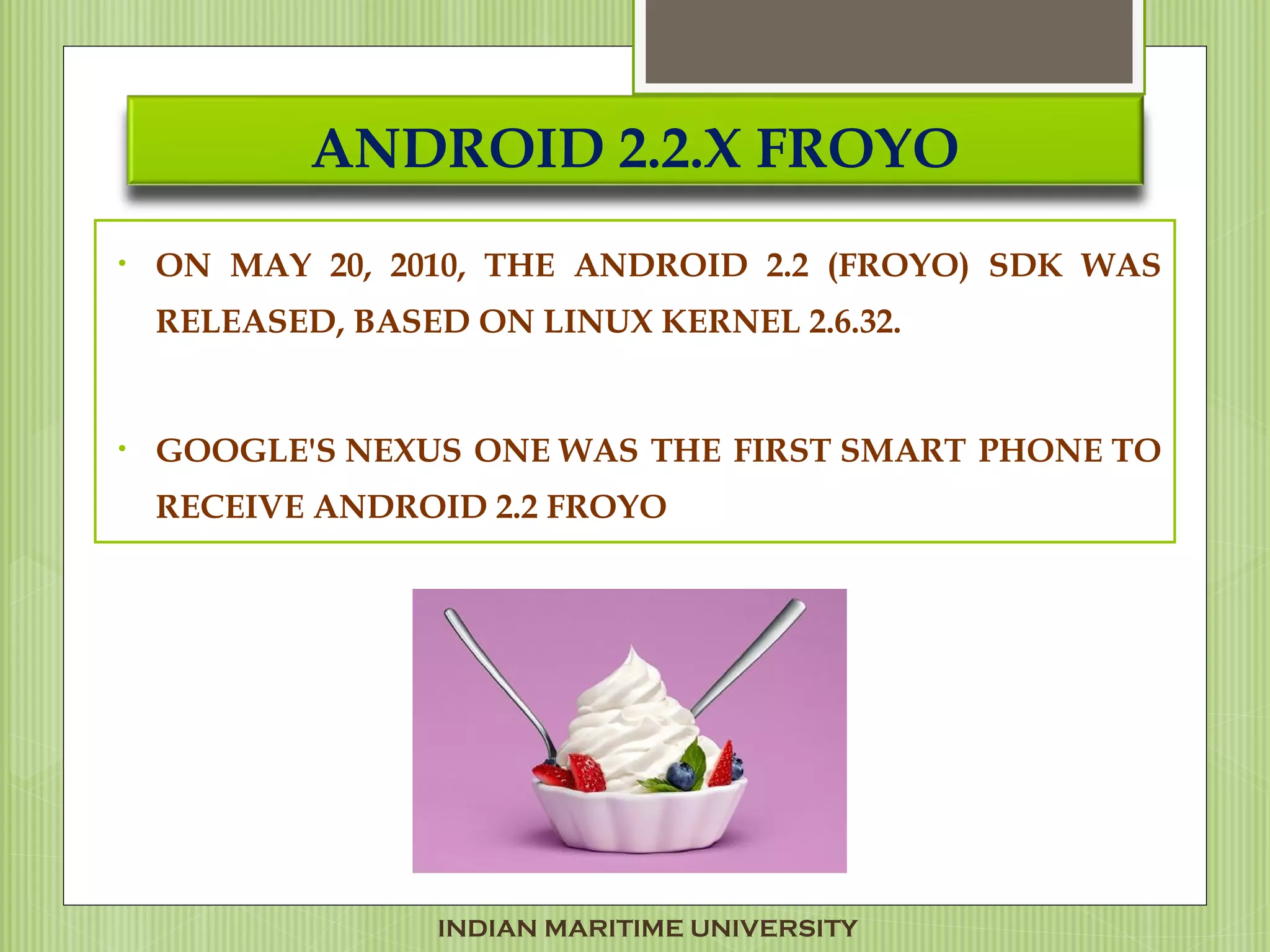 ANDROID 2.2.X FROYO
• ON MAY 20, 2010, THE ANDROID 2.2 (FROYO) SDK WAS
RELEASED, BASED ON LINUX KERNEL 2.6.32.
• GOOGLE'S NEXUS ONE WAS THE FIRST SMART PHONE TO
RECEIVE ANDROID 2.2 FROYO
INDIAN MARITIME UNIVERSITY
 