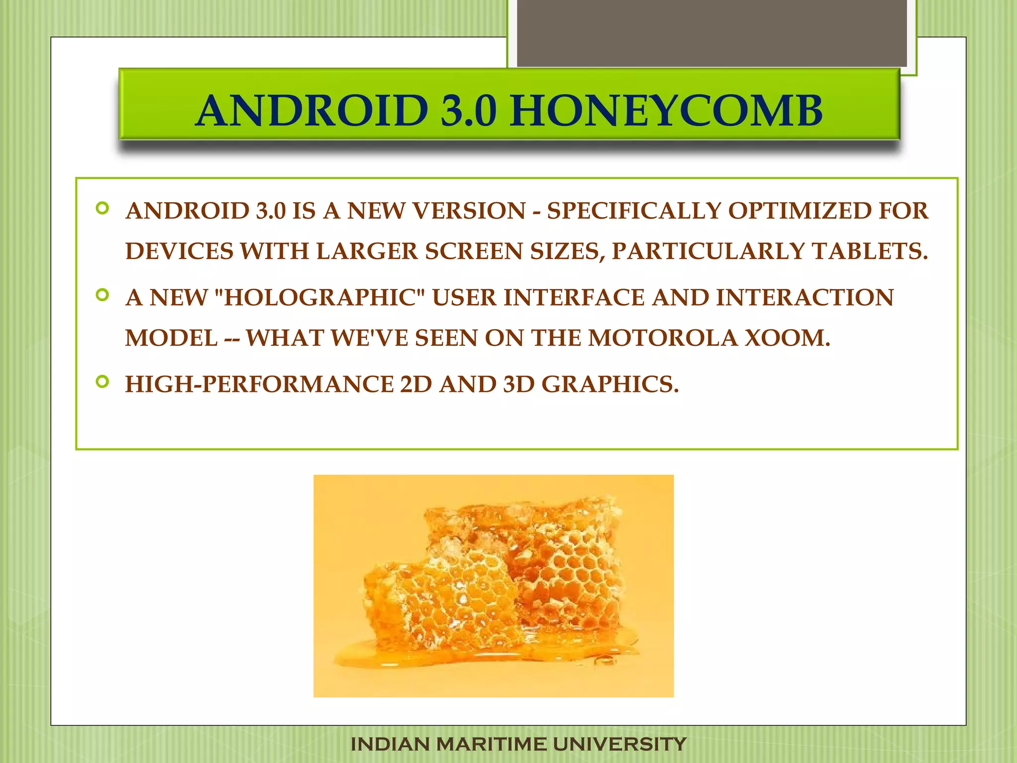 ANDROID 3.0 HONEYCOMB
 ANDROID 3.0 IS A NEW VERSION - SPECIFICALLY OPTIMIZED FOR
DEVICES WITH LARGER SCREEN SIZES, PARTICULARLY TABLETS.
 A NEW "HOLOGRAPHIC" USER INTERFACE AND INTERACTION
MODEL -- WHAT WE'VE SEEN ON THE MOTOROLA XOOM.
 HIGH-PERFORMANCE 2D AND 3D GRAPHICS.
INDIAN MARITIME UNIVERSITY
 