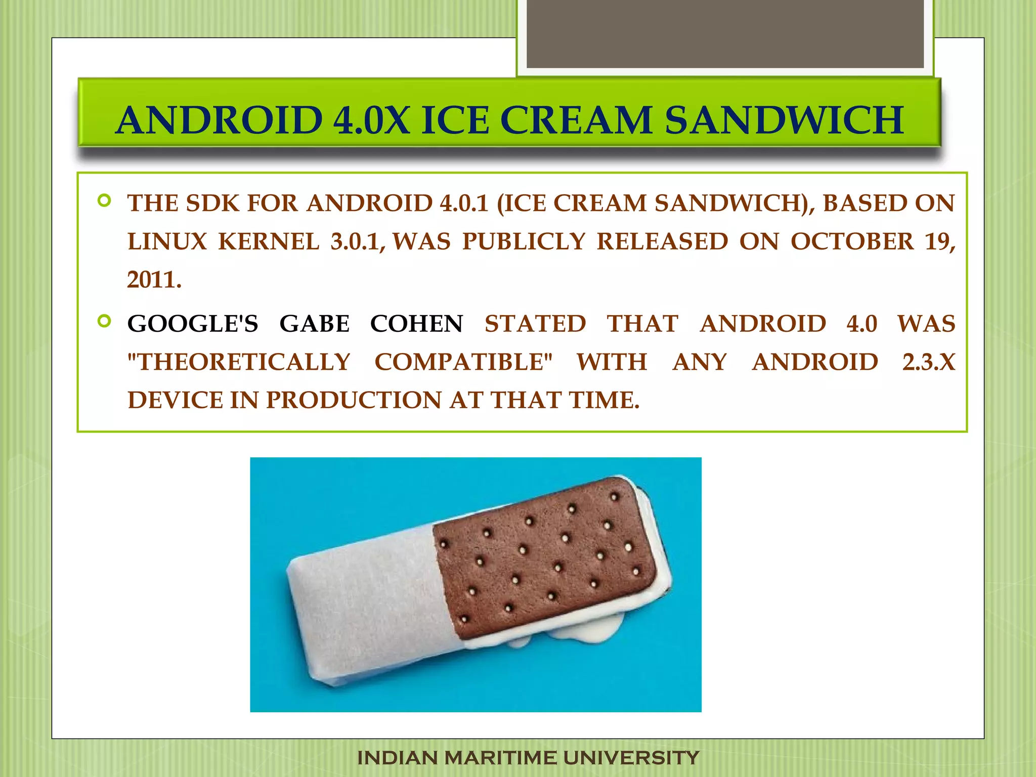 ANDROID 4.0X ICE CREAM SANDWICH
 THE SDK FOR ANDROID 4.0.1 (ICE CREAM SANDWICH), BASED ON
LINUX KERNEL 3.0.1, WAS PUBLICLY RELEASED ON OCTOBER 19,
2011. 
 GOOGLE'S GABE COHEN STATED THAT ANDROID 4.0 WAS
"THEORETICALLY COMPATIBLE" WITH ANY ANDROID 2.3.X
DEVICE IN PRODUCTION AT THAT TIME.
INDIAN MARITIME UNIVERSITY
 