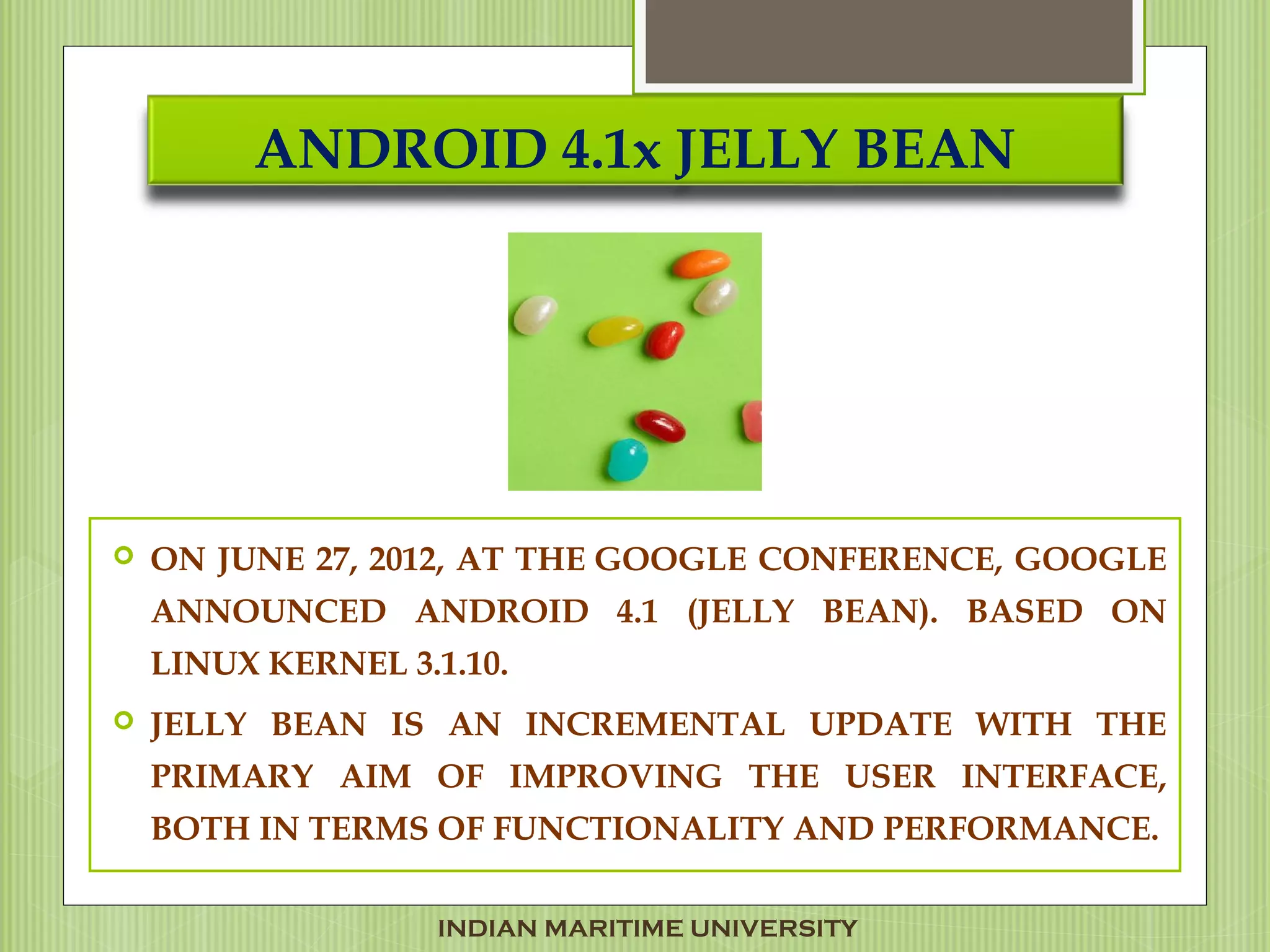 ANDROID 4.1x JELLY BEAN
 ON JUNE 27, 2012, AT THE GOOGLE CONFERENCE, GOOGLE
ANNOUNCED ANDROID 4.1 (JELLY BEAN). BASED ON
LINUX KERNEL 3.1.10.
 JELLY BEAN IS AN INCREMENTAL UPDATE WITH THE
PRIMARY AIM OF IMPROVING THE USER INTERFACE,
BOTH IN TERMS OF FUNCTIONALITY AND PERFORMANCE.
INDIAN MARITIME UNIVERSITY
 
