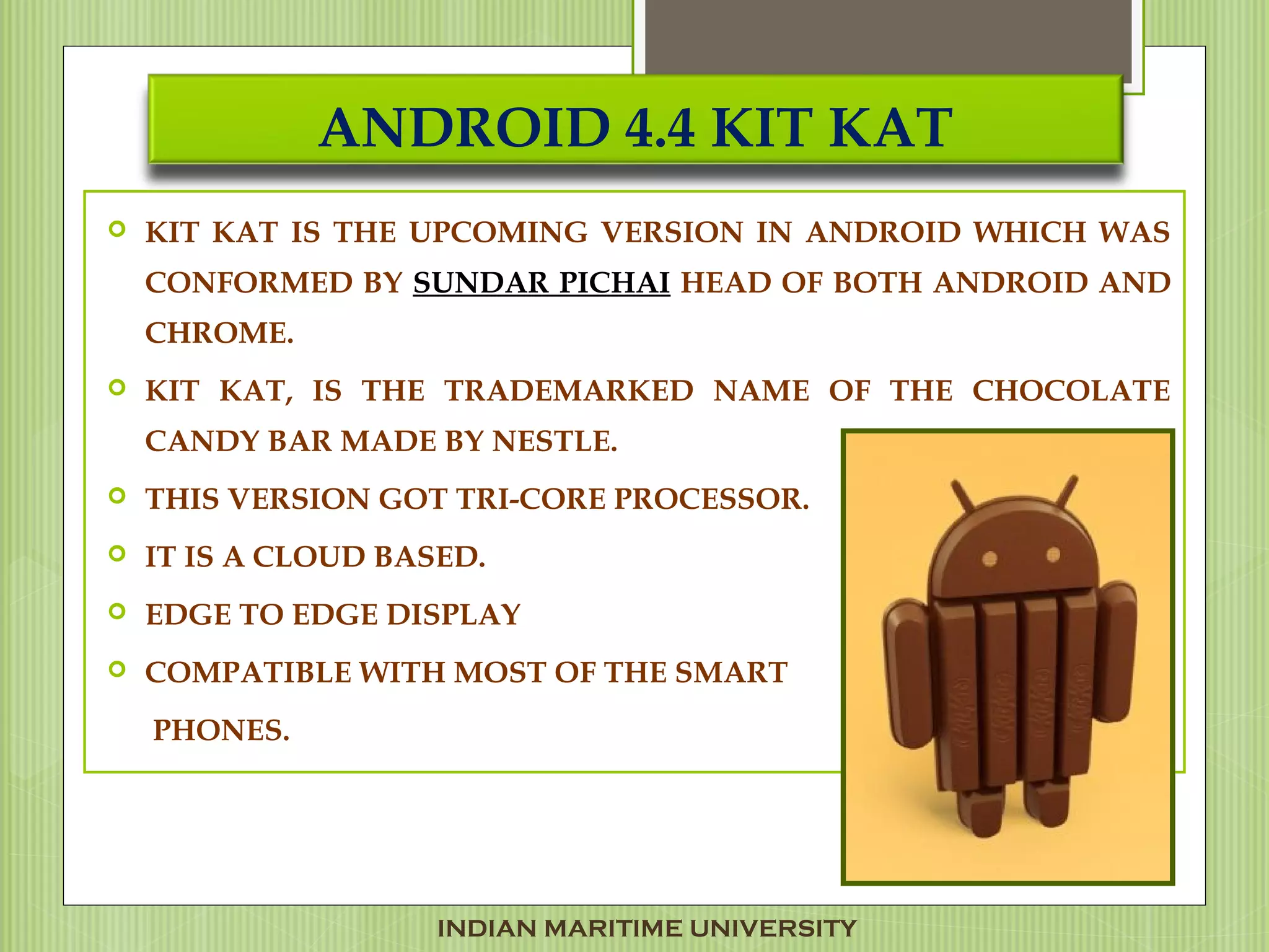 ANDROID 4.4 KIT KAT
 KIT KAT IS THE UPCOMING VERSION IN ANDROID WHICH WAS
CONFORMED BY SUNDAR PICHAI HEAD OF BOTH ANDROID AND
CHROME.
 KIT KAT, IS THE TRADEMARKED NAME OF THE CHOCOLATE
CANDY BAR MADE BY NESTLE.
 THIS VERSION GOT TRI-CORE PROCESSOR.
 IT IS A CLOUD BASED.
 EDGE TO EDGE DISPLAY
 COMPATIBLE WITH MOST OF THE SMART
PHONES.
INDIAN MARITIME UNIVERSITY
 