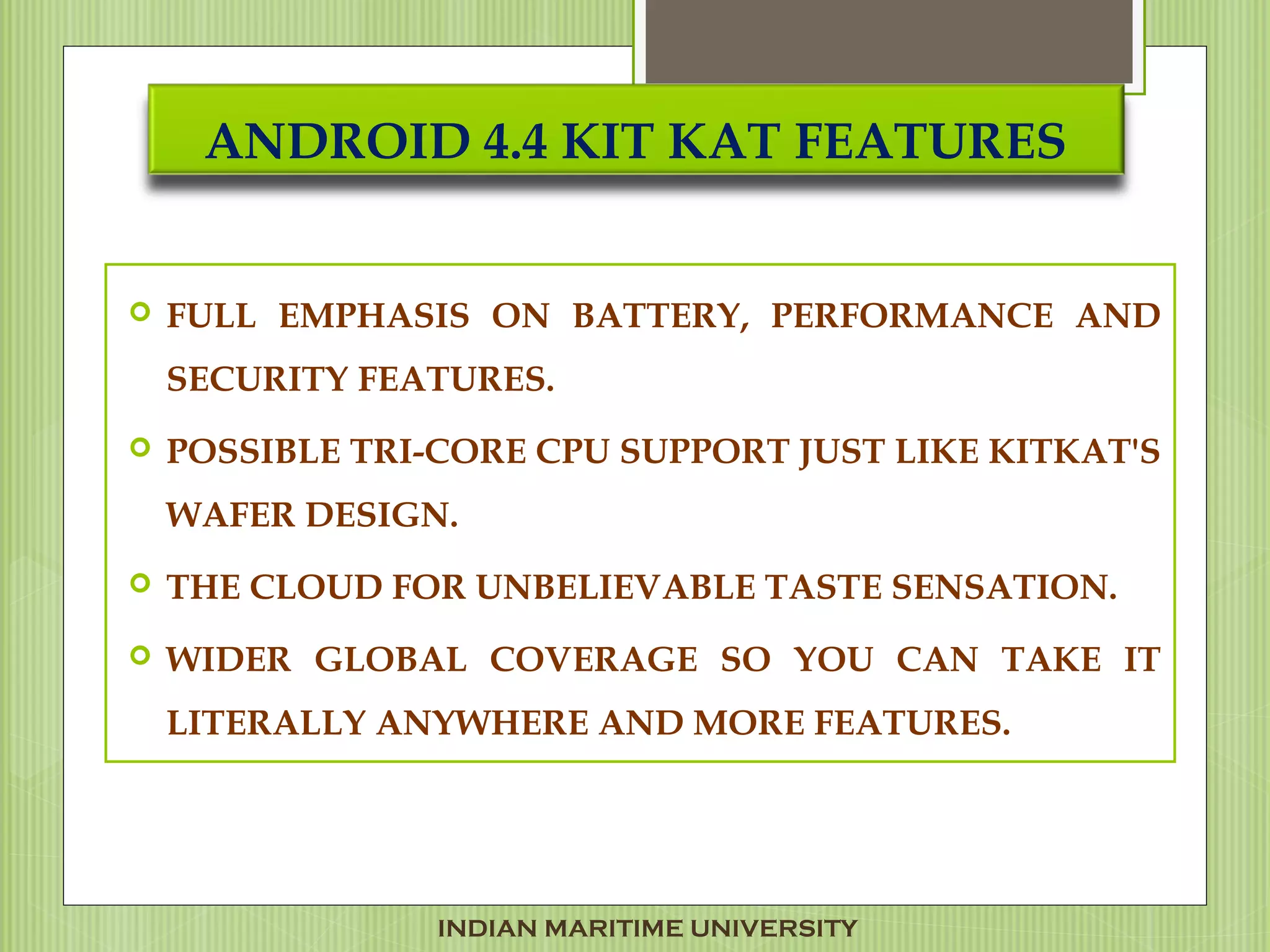 ANDROID 4.4 KIT KAT FEATURES
 FULL EMPHASIS ON BATTERY, PERFORMANCE AND
SECURITY FEATURES.
 POSSIBLE TRI-CORE CPU SUPPORT JUST LIKE KITKAT'S
WAFER DESIGN.
 THE CLOUD FOR UNBELIEVABLE TASTE SENSATION.
 WIDER GLOBAL COVERAGE SO YOU CAN TAKE IT
LITERALLY ANYWHERE AND MORE FEATURES.
INDIAN MARITIME UNIVERSITY
 
