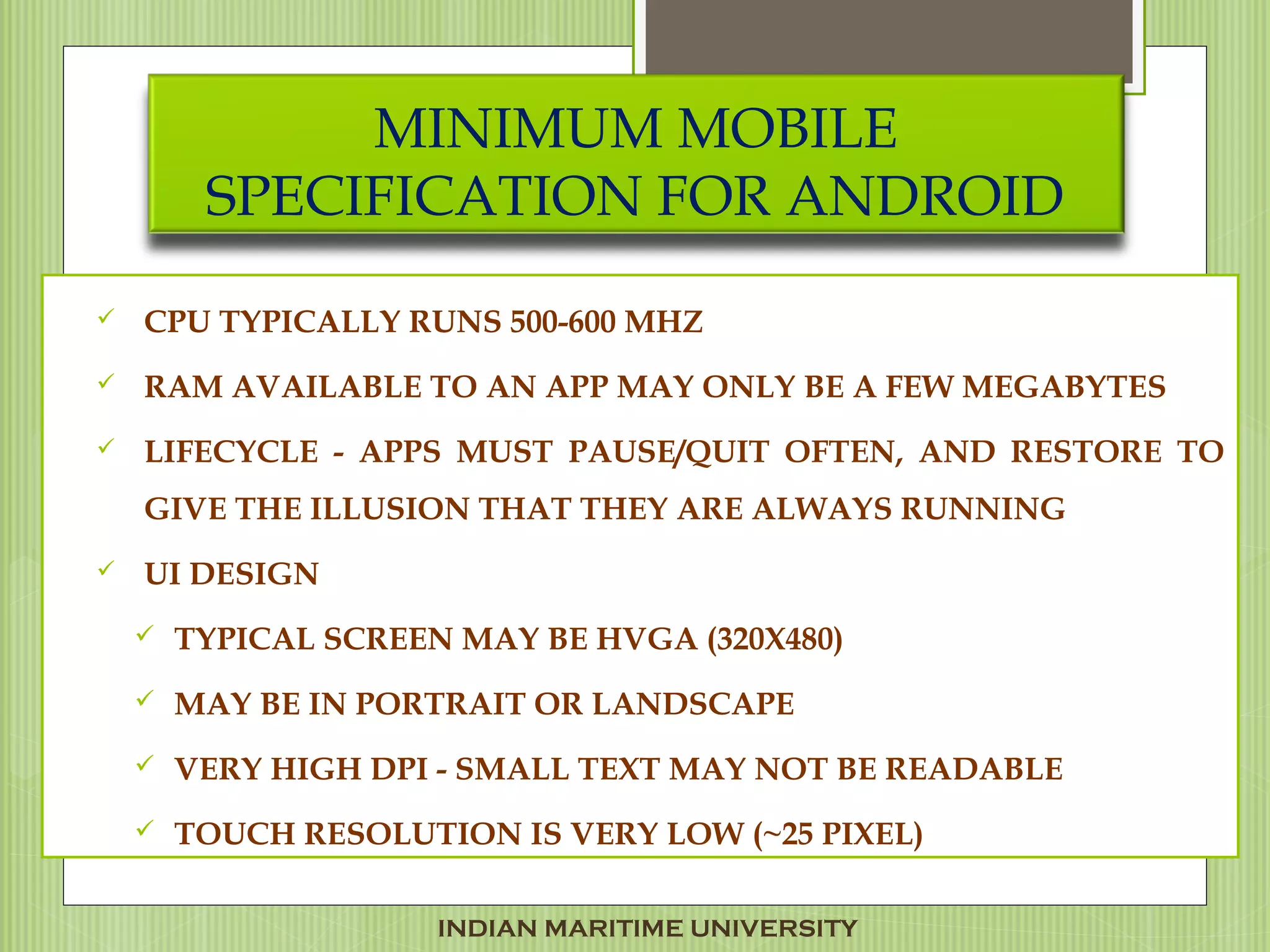 MINIMUM MOBILE
SPECIFICATION FOR ANDROID
 CPU TYPICALLY RUNS 500-600 MHZ
 RAM AVAILABLE TO AN APP MAY ONLY BE A FEW MEGABYTES
 LIFECYCLE - APPS MUST PAUSE/QUIT OFTEN, AND RESTORE TO
GIVE THE ILLUSION THAT THEY ARE ALWAYS RUNNING
 UI DESIGN
 TYPICAL SCREEN MAY BE HVGA (320X480)
 MAY BE IN PORTRAIT OR LANDSCAPE
 VERY HIGH DPI - SMALL TEXT MAY NOT BE READABLE
 TOUCH RESOLUTION IS VERY LOW (~25 PIXEL)
INDIAN MARITIME UNIVERSITY
 