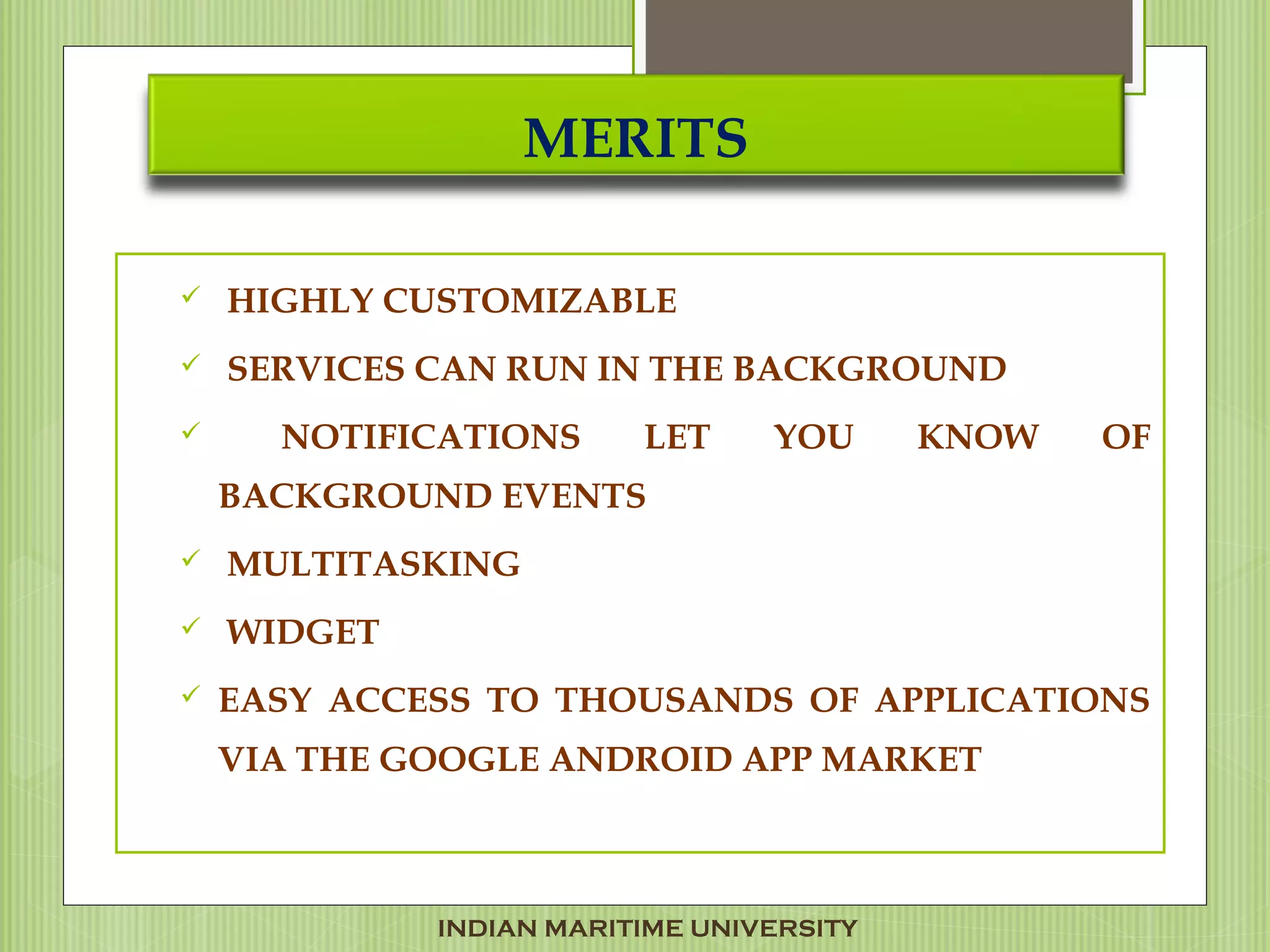MERITS
 HIGHLY CUSTOMIZABLE
 SERVICES CAN RUN IN THE BACKGROUND
 NOTIFICATIONS LET YOU KNOW OF
BACKGROUND EVENTS
 MULTITASKING
 WIDGET
 EASY ACCESS TO THOUSANDS OF APPLICATIONS
VIA THE GOOGLE ANDROID APP MARKET 
INDIAN MARITIME UNIVERSITY
 