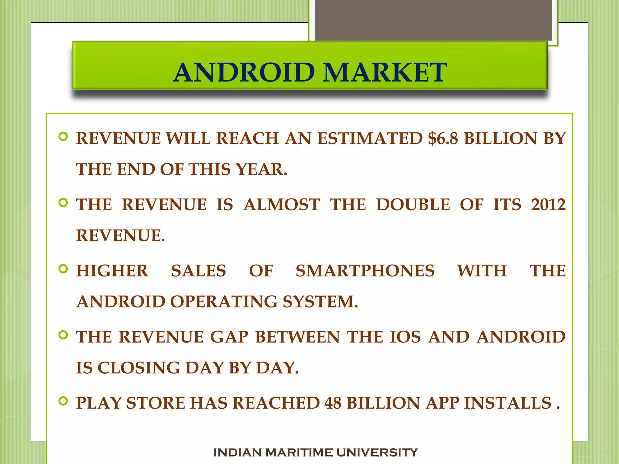 ANDROID MARKET
 REVENUE WILL REACH AN ESTIMATED $6.8 BILLION BY
THE END OF THIS YEAR.
 THE REVENUE IS ALMOST THE DOUBLE OF ITS 2012
REVENUE.
 HIGHER SALES OF SMARTPHONES WITH THE
ANDROID OPERATING SYSTEM.
 THE REVENUE GAP BETWEEN THE IOS AND ANDROID
IS CLOSING DAY BY DAY.
 PLAY STORE HAS REACHED 48 BILLION APP INSTALLS .
INDIAN MARITIME UNIVERSITY
 