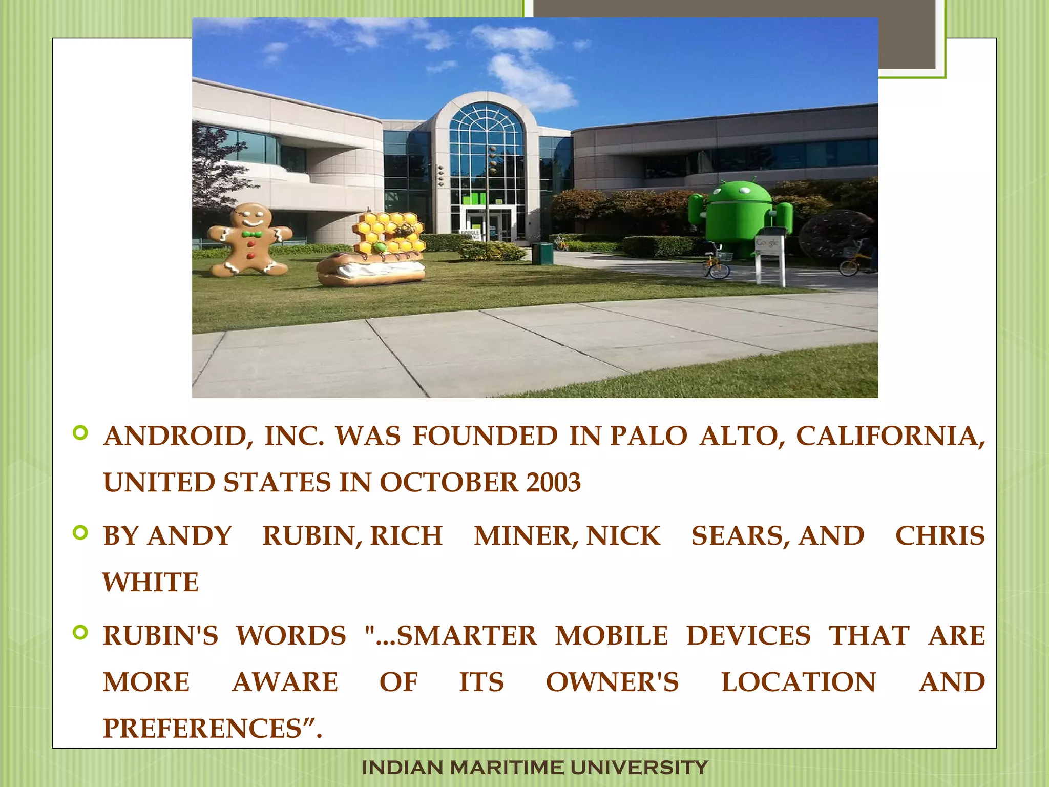  ANDROID, INC. WAS FOUNDED IN PALO ALTO, CALIFORNIA,
UNITED STATES IN OCTOBER 2003
 BY ANDY RUBIN, RICH MINER, NICK SEARS, AND CHRIS
WHITE 
 RUBIN'S WORDS "...SMARTER MOBILE DEVICES THAT ARE
MORE AWARE OF ITS OWNER'S LOCATION AND
PREFERENCES”.
INDIAN MARITIME UNIVERSITY
 