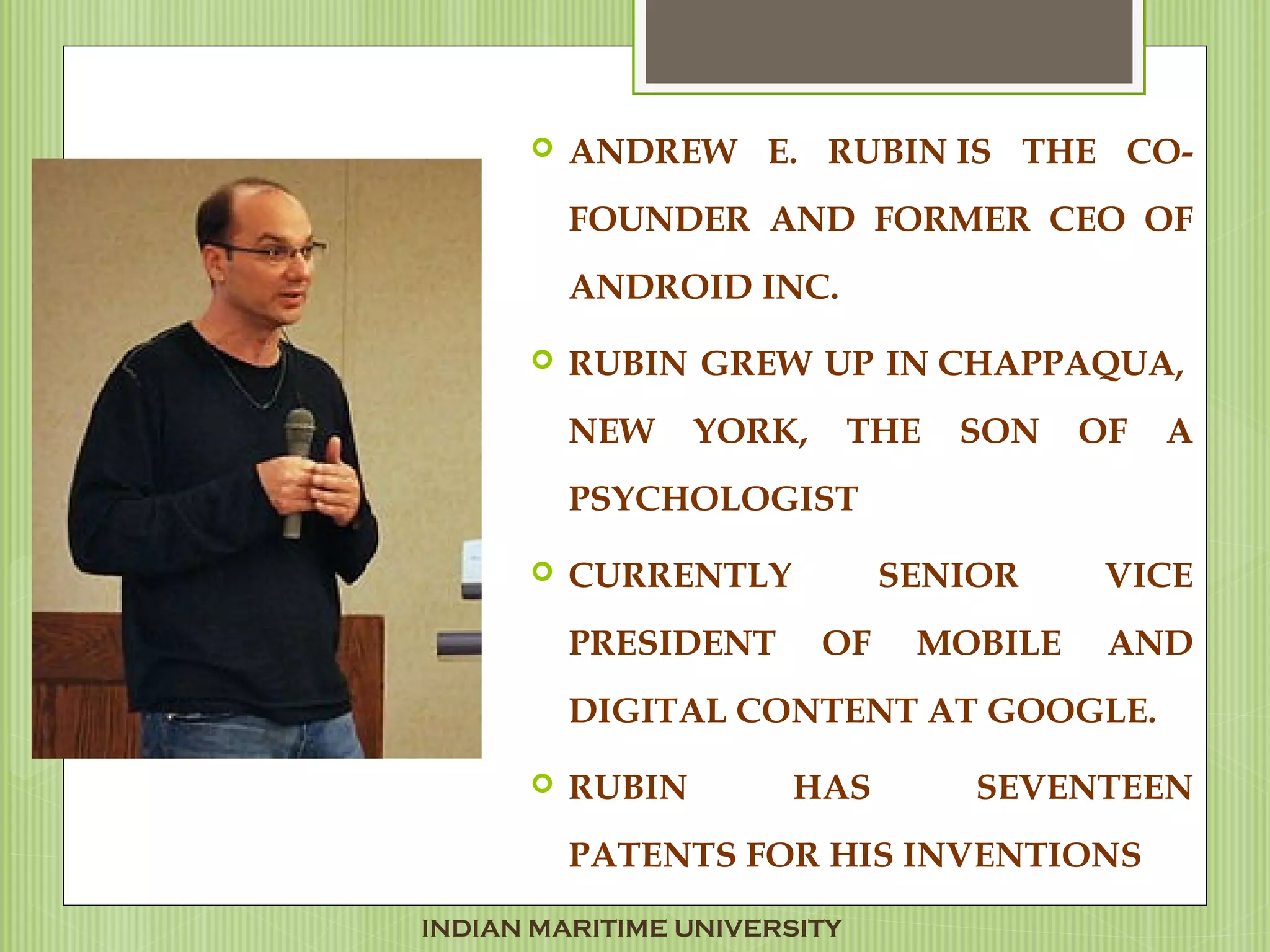  ANDREW E. RUBIN IS THE CO-
FOUNDER AND FORMER CEO OF
ANDROID INC.
 RUBIN GREW UP IN CHAPPAQUA,
NEW YORK, THE SON OF A
PSYCHOLOGIST 
 CURRENTLY SENIOR VICE
PRESIDENT OF MOBILE AND
DIGITAL CONTENT AT GOOGLE.
 RUBIN HAS SEVENTEEN
PATENTS FOR HIS INVENTIONS
INDIAN MARITIME UNIVERSITY
 
