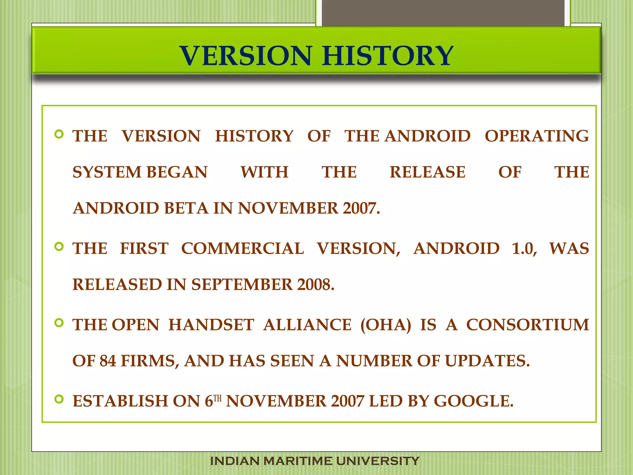 VERSION HISTORY
 THE VERSION HISTORY OF THE ANDROID OPERATING
SYSTEM BEGAN WITH THE RELEASE OF THE
ANDROID BETA IN NOVEMBER 2007.
 THE FIRST COMMERCIAL VERSION, ANDROID 1.0, WAS
RELEASED IN SEPTEMBER 2008.
 THE OPEN HANDSET ALLIANCE (OHA) IS A CONSORTIUM
OF 84 FIRMS, AND HAS SEEN A NUMBER OF UPDATES.
 ESTABLISH ON 6TH
NOVEMBER 2007 LED BY GOOGLE.
INDIAN MARITIME UNIVERSITY
 